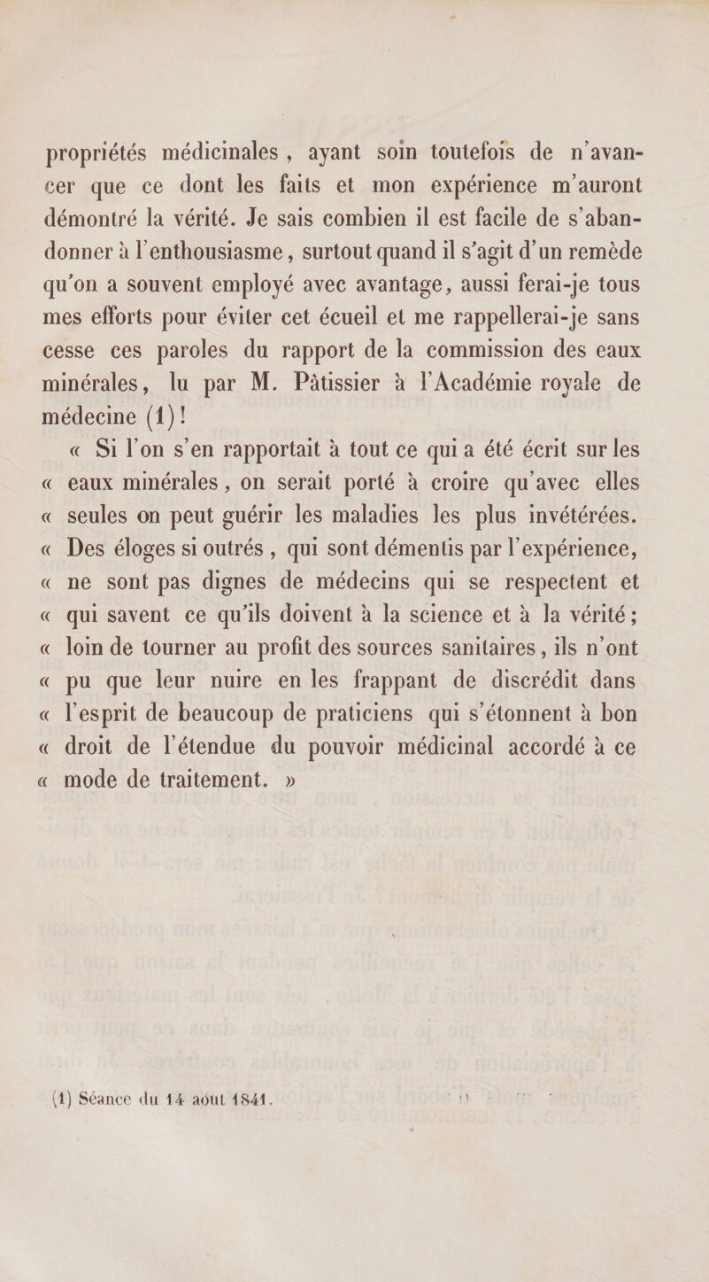 propriétés médicinales , ayant soin toutefois de n’avan¬ cer que ce dont les faits et mon expérience m’auront démontré la vérité. Je sais combien il est facile de s’aban¬ donner à l’enthousiasme, surtout quand il s'agit d’un remède qu'on a souvent employé avec avantage, aussi ferai-je tous mes efforts pour éviter cet écueil et me rappellerai-je sans cesse ces paroles du rapport de la commission des eaux minérales, lu par M. Pâtissier a l’Académie royale de médecine (1) ! « Si l’on s’en rapportait à tout ce qui a été écrit sur les « eaux minérales, on serait porté k croire qu’avec elles « seules on peut guérir les maladies les plus invétérées. c( Des éloges si outrés , qui sont démentis par l’expérience, « ne sont pas dignes de médecins qui se respectent et « qui savent ce qu'ils doivent k la science et k la vérité ; c( loin de tourner au profit des sources sanitaires, ils n’ont « pu que leur nuire en les frappant de discrédit dans « l’esprit de beaucoup de praticiens qui s’étonnent k bon « droit de l’étendue du pouvoir médicinal accordé k ce a mode de traitement. »