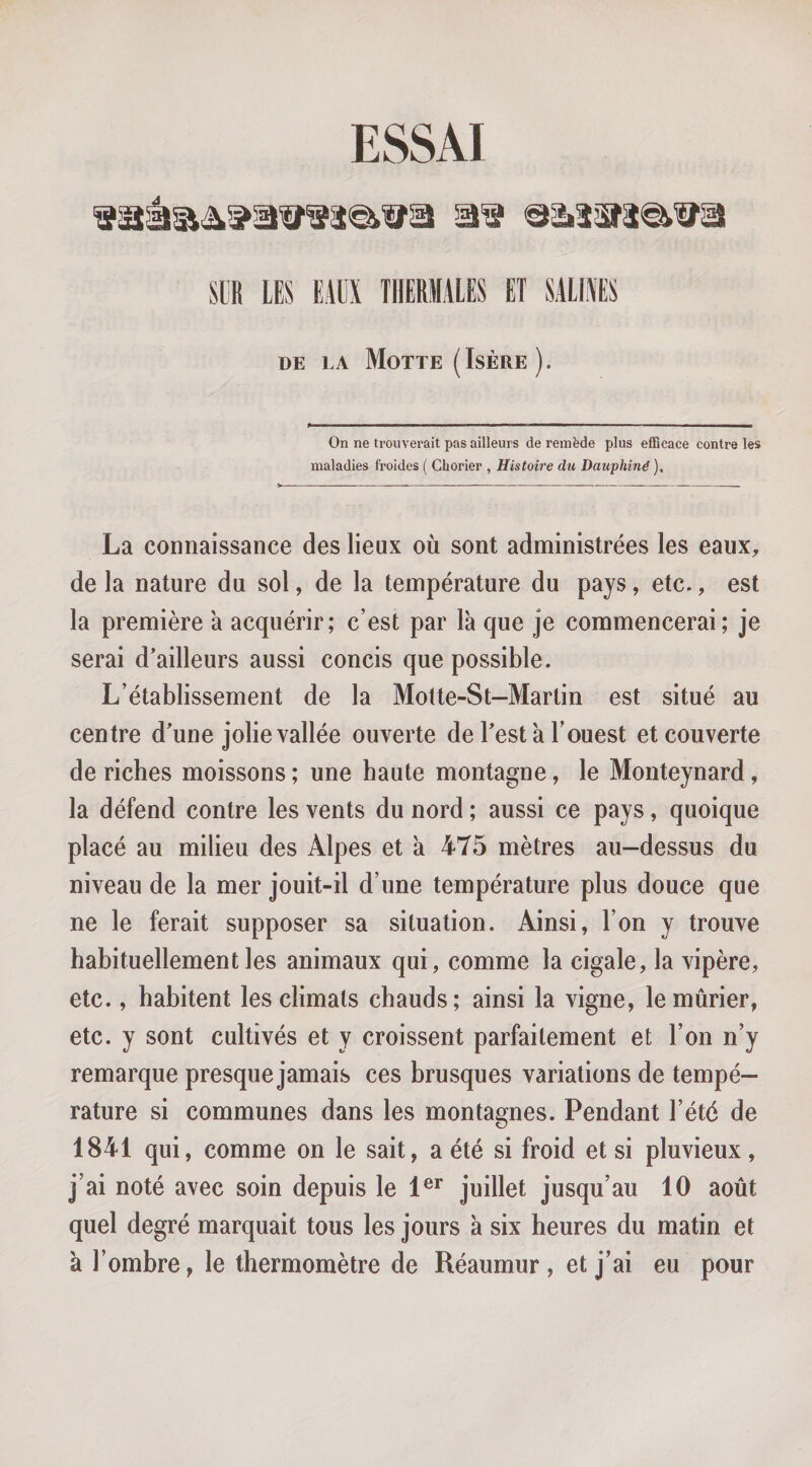 ESSAI m LES EAUX THERMALES ET SALUES DE LA Motte (Isère ). On ne trouverait pas ailleurs de remède plus efRcace contre les maladies froides ( Chorier , Histoire du Dauphiné ), La connaissance des lieux où sont administrées les eaux, de la nature du sol, de la température du pays, etc., est la première a acquérir; c’est par là que je commencerai; je serai d’ailleurs aussi concis que possible. L’établissement de la Motte-St—Martin est situé au centre d’une jolie vallée ouverte de l’esta l’ouest et couverte de riches moissons ; une haute montagne, le Monteynard, la défend contre les vents du nord ; aussi ce pays, quoique placé au milieu des Alpes et à 475 mètres au-dessus du niveau de la mer jouit-il d’une température plus douce que ne le ferait supposer sa situation. Ainsi, l’on y trouve habituellement les animaux qui, comme la cigale, la vipère, etc., habitent les climats chauds; ainsi la vigne, le mûrier, etc. y sont cultivés et y croissent parfaitement et l’on n’y remarque presque jamais ces brusques variations de tempé¬ rature si communes dans les montagnes. Pendant l’été de 1841 qui, comme on le sait, a été si froid et si pluvieux, j’ai noté avec soin depuis le 1®^ juillet jusqu’au 10 août quel degré marquait tous les jours à six heures du matin et à l’ombre, le thermomètre de Réaumur, et j’ai eu pour