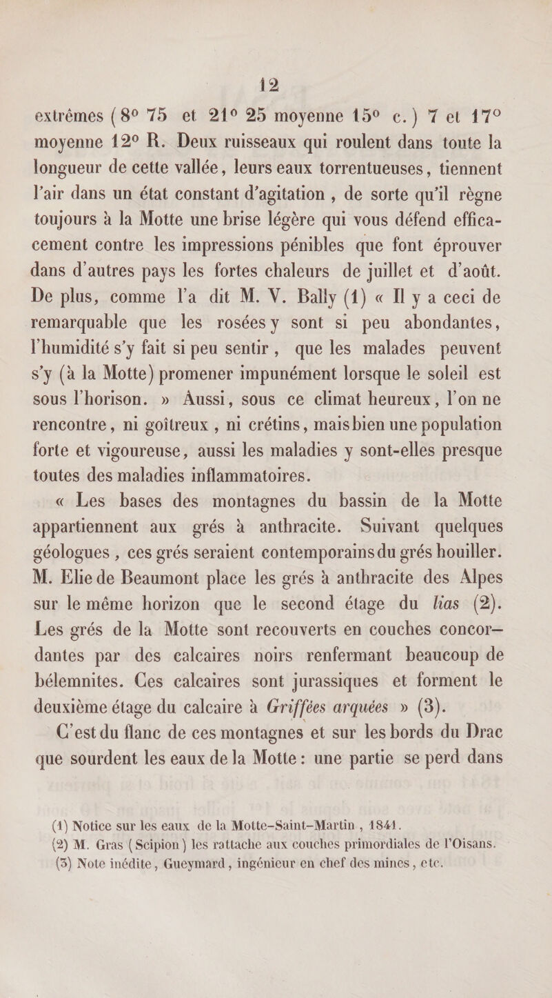 extrêmes (8® 75 et 21^ 25 moyenne 15® c. ) 7 et 17^ moyenne 12® R. Deux ruisseaux qui roulent dans toute la longueur de cette vallée, leurs eaux torrentueuses, tiennent Tair dans un état constant d'agitation , de sorte qu’il règne toujours à la Motte une brise légère qui vous défend effica¬ cement contre les impressions pénibles que font éprouver dans d’autres pays les fortes chaleurs de juillet et d’août. De plus, comme l’a dit M. V. Bally (1) « Il y a ceci de remarquable que les rosées y sont si peu abondantes, l’humidité s’y fait si peu sentir , que les malades peuvent s’y (a la Motte) promener impunément lorsque le soleil est sous l’horison. » Aussi, sous ce climat heureux, l’on ne rencontre, ni goitreux , ni crétins, mais bien une population forte et vigoureuse, aussi les maladies y sont-elles presque toutes des maladies inflammatoires. c( Les bases des montagnes du bassin de la Motte appartiennent aux grés a anthracite. Suivant quelques géologues , ces grés seraient contemporains du grés houiller. M. Elie de Beaumont place les grés à anthracite des Alpes sur le même horizon que le second étage du lias (2). Les grés de la Motte sont recouverts en couches concor¬ dantes par des calcaires noirs renfermant beaucoup de bélemnites. Ces calcaires sont jurassiques et forment le deuxième étage du calcaire à Griffées arquées » (3). C’est du flanc de ces montagnes et sur les bords du Drac que sourdent les eaux de la Motte : une partie se perd dans (1) Notice sur les eaux de la Motte-Saint-Martîn , 1841. M. Gras (Scipion) les rattache aux couches primordiales de TOisans. (3) Note médite, Gueymard, ingénieur en chef des mines, etc.