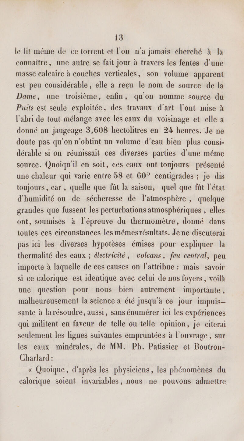 le lit même de ce torrent et l’on n’a jamais cherché à la connaître, une autre se fait jour a travers les fentes d’une masse calcaire à couches verticales, son volume apparent est peu considérable, elle a reçu le nom de source de la Dame, une troisième, enfin, qu’on nomme source du Puits est seule exploitée, des travaux d’art l’ont mise à l’abri de tout mélange avec les eaux du voisinage et elle a donné au jaugeage 3,608 hectolitres en 24 heures. Je ne doute pas qu’on n’obtint un volume d’eau bien plus consi¬ dérable si on réunissait ces diverses parties d’une même source. Quoiqu’il en soit, ces eaux ont toujours présenté une chaleur qui varie entre 58 et 60^ centigrades ; je dis toujours, car , quelle que fût la saison, quel que fût l’état d’humidité ou de sécheresse de l’atmosphère , quelque grandes que fussent les perturbations atmosphériques , elles ont, soumises à l’épreuve du thermomètre, donné dans toutes ces circonstances lesmêmesrésultats. Je ne discuterai pas ici les diverses hypotèses émises pour expliquer la thermalité des eaux ; électricité , volcans, feu central^ peu importe à laquelle de ces causes on l’attribue : mais savoir si ce calorique est identique avec celui de nos foyers, voilà une question pour nous bien autrement importante, malheureusement la science a été jusqu’à ce jour impuis¬ sante à la résoudre, aussi, sans énumérer ici les expériences qui militent en faveur de telle ou telle opinion, je citerai seulement les lignes suivantes empruntées à l’ouvrage, sur les eaux minérales, de MM. Ph. Pâtissier et Boutron- Charlard : c( Quoique, d’après les physiciens, les phénomènes du calorique soient invariables, nous ne pouvons admettre