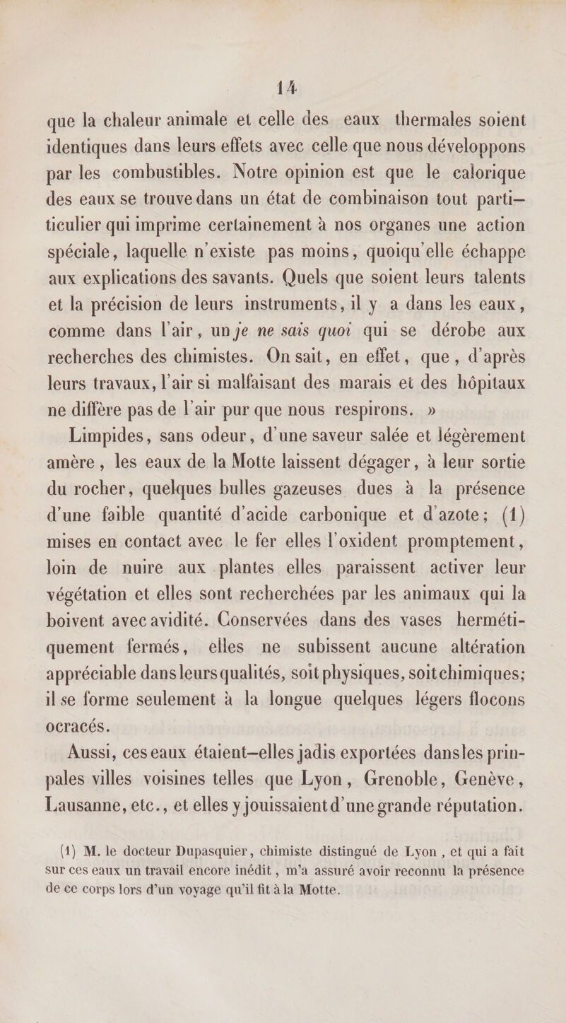 que la chaleur animale et celle des eaux thermales soient identiques dans leurs effets avec celle que nous développons par les combustibles. Notre opinion est que le calorique des eaux se trouve dans un état de combinaison tout parti— ticulier qui imprime certainement à nos organes une action spéciale, laquelle n’existe pas moins, quoiqu’elle échappe aux explications des savants. Quels que soient leurs talents et la précision de leurs instruments, il y a dans les eaux, comme dans l’air, un je ne sais quoi qui se dérobe aux recherches des chimistes. On sait, en effet, que, d’après leurs travaux, l’air si malfaisant des marais et des hôpitaux ne diffère pas de l’air pur que nous respirons. » Limpides, sans odeur, d’une saveur salée et légèrement amère , les eaux de la Motte laissent dégager, à leur sortie du rocher, quelques bulles gazeuses dues à la présence d’une faible quantité d’acide carbonique et d’azote; (1) mises en contact avec le fer elles l’oxident promptement, loin de nuire aux plantes elles paraissent activer leur végétation et elles sont recherchées par les animaux qui la boivent avec avidité. Conservées dans des vases herméti¬ quement fermés, elles ne subissent aucune altération appréciable dans leurs qualités, soit physiques, soit chimiques; il se forme seulement k la longue quelques légers flocons ocracés. Aussi, ces eaux étaient-elles jadis exportées danslesprin- pales villes voisines telles que Lyon , Grenoble, Genève, Lausanne, etc., et elles y jouissaient d’une grande réputation. (1) M. le docteur Diipasquier, chimiste distingué de Lyon , et qui a fait sur ces eaux un travail encore inédit, m’a assuré avoir reconnu la présence de ce corps lors d’un voyage qu’il fît à la Motte.