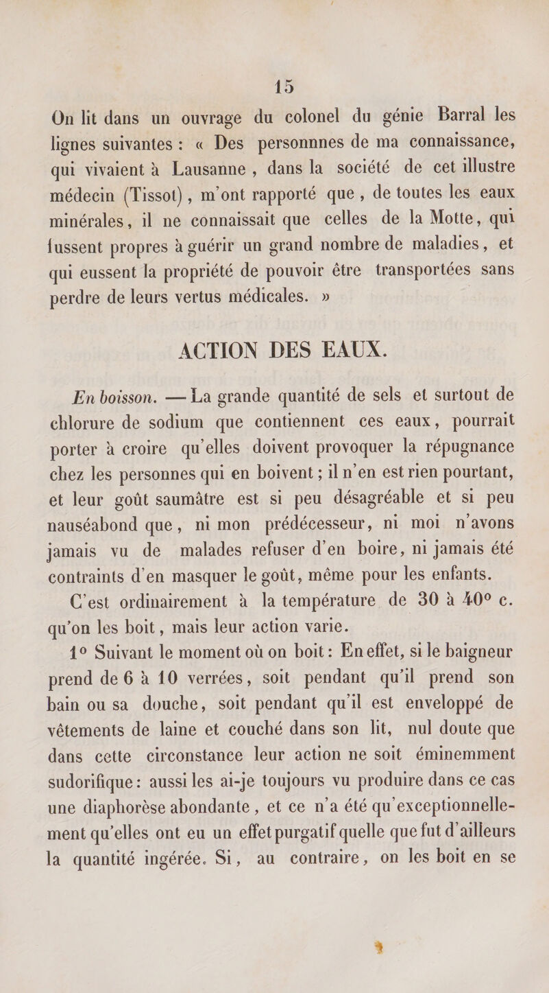 On lit dans un ouvrage du colonel du génie Barrai les lignes suivantes : « Des personnnes de ma connaissance, qui vivaient à Lausanne , dans la société de cet illustre médecin (Tissot), m’ont rapporté que , de toutes les eaux minérales, il ne connaissait que celles de la Motte, qui lussent propres k guérir un grand nombre de maladies, et qui eussent la propriété de pouvoir être transportées sans perdre de leurs vertus médicales. » ACTION DES EAUX. En boisson. —La grande quantité de sels et surtout de chlorure de sodium que contiennent ces eaux, pourrait porter a croire qu’elles doivent provoquer la répugnance chez les personnes qui en boivent ; il n’en est rien pourtant, et leur goût saumâtre est si peu désagréable et si peu nauséabond que, ni mon prédécesseur, ni moi n’avons jamais vu de malades refuser d’en boire, ni jamais été contraints d’en masquer le goût, même pour les enfants. C’est ordinairement a la température de 30 à 40® c. qu’on les boit, mais leur action varie. 1® Suivant le moment où on boit : En effet, si le baigneur prend de 6 k 10 verrées, soit pendant qu’il prend son bain ou sa douche, soit pendant qu’il est enveloppé de vêtements de laine et couché dans son lit, nul doute que dans cette circonstance leur action ne soit éminemment sudorifique: aussi les ai-je toujours vu produire dans ce cas une diapborèse abondante, et ce n’a été qu’exceptionnelle- ment qu’elles ont eu un effet purgatif quelle que fut d’ailleurs la quantité ingérée. Si, au contraire, on les boit en se