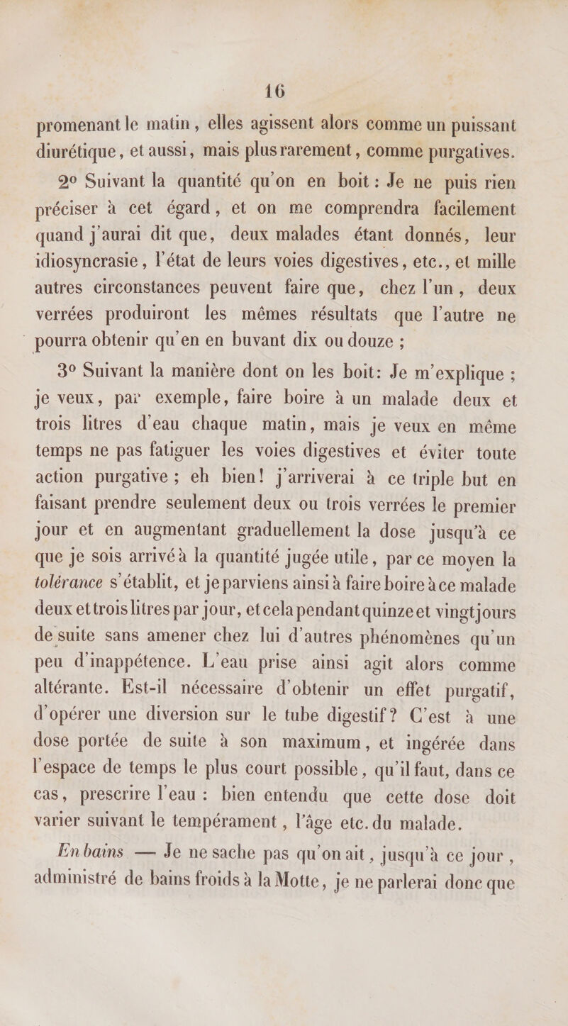 promenant le matin , elles agissent alors comme un puissant diurétique, et aussi, mais plus rarement, comme purgatives. 2® Suivant la quantité qu’on en boit : Je ne puis rien préciser à cet égard, et on me comprendra facilement quand j’aurai dit que, deux malades étant donnés, leur idiosyncrasie, l’état de leurs voies digestives, etc., et mille autres circonstances peuvent faire que, chez l’un , deux verrées produiront les mêmes résultats que l’autre ne pourra obtenir qu’en en buvant dix ou douze ; 3® Suivant la manière dont on les boit: Je m’explique ; je veux, par exemple, faire boire à un malade deux et trois litres d’eau chaque matin, mais je veux en même temps ne pas fatiguer les voies digestives et éviter toute action purgative; eh bien! j’arriverai à ce triple but en faisant prendre seulement deux ou trois verrées le premier jour et en augmentant graduellement la dose jusqu a ce que je sois arrivé à la quantité jugée utile, parce moyen la tolérance s’établit, et je parviens ainsi à faire boire à ce malade deux ettroislitres par jour, et cela pendant quinze et vingtjours de suite sans amener chez lui d’autres phénomènes qu’un peu d’inappétence. L’eau prise ainsi agit alors comme altérante. Est-il nécessaire d’obtenir un effet purgatif, d’opérer une diversion sur le tube digestif? C’est à une dose portée de suite à son maximum, et ingérée dans l’espace de temps le plus court possible, qu’il faut, dans ce cas, prescrire l’eau : bien entendu que cette dose doit varier suivant le tempérament, Tâge etc. du malade. En bains — Je ne sache pas qu’on ait, jusqu’à ce jour , administré de bains froids à la Motte, je ne parlerai donc que