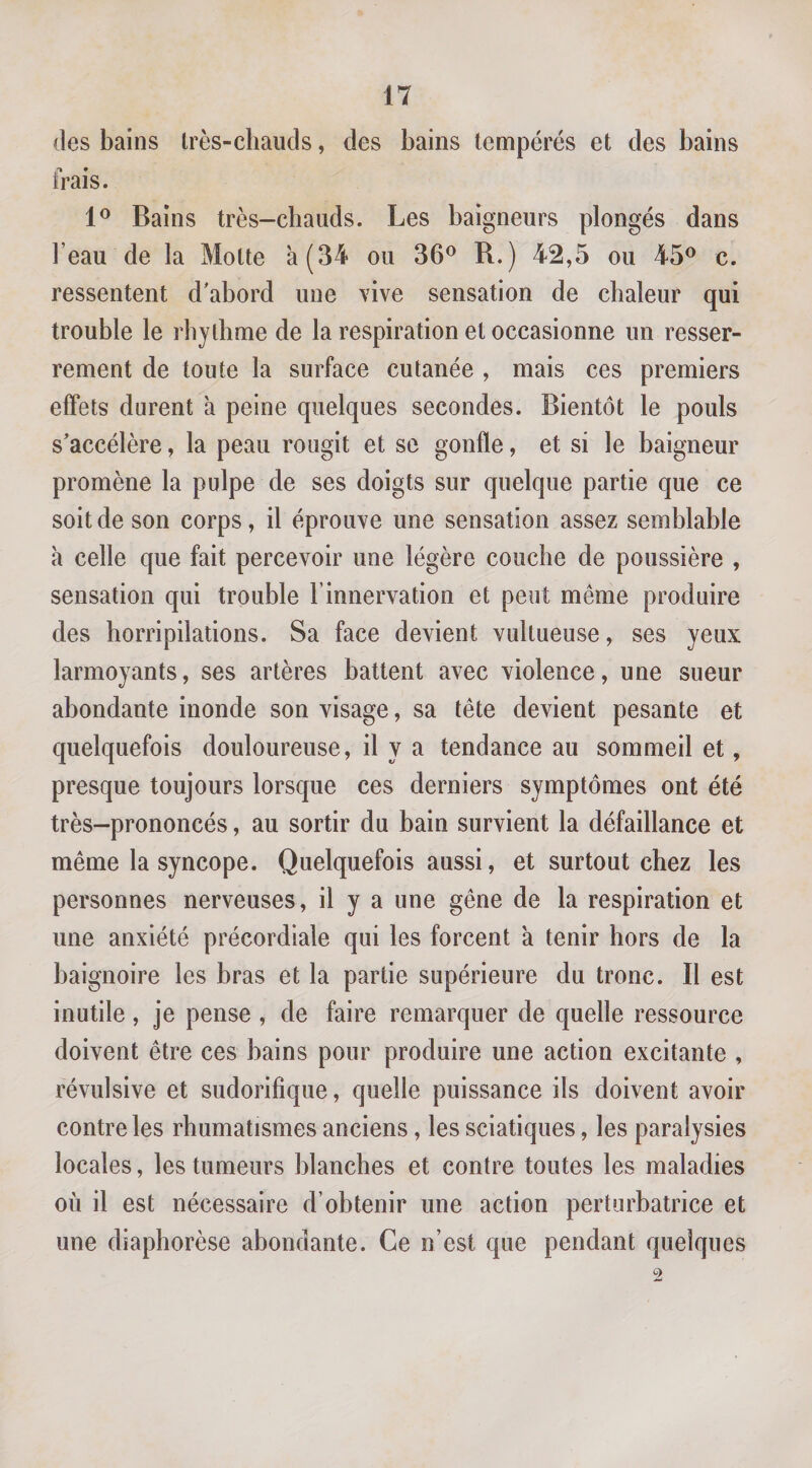 (les bains Irès-cliauds, des bains tempérés et des bains frais. Bains très-chauds. Les baigneurs plongés dans l’eau de la Motte à (34 ou 36^ R.) 42,5 ou 45® c. ressentent d'abord une vive sensation de chaleur qui trouble le rbylhme de la respiration et occasionne un resser¬ rement de toute la surface cutanée , mais ces premiers effets durent à peine quelques secondes. Bientôt le pouls s'accélère, la peau rougit et se gonfle, et si le baigneur promène la pulpe de ses doigts sur quelque partie que ce soit de son corps, il éprouve une sensation assez semblable à celle que fait percevoir une légère couche de poussière , sensation qui trouble l’innervation et peut même produire des horripilations. Sa face devient vultueuse, ses yeux larmoyants, ses artères battent avec violence, une sueur abondante inonde son visage, sa tête devient pesante et quelquefois douloureuse, il y a tendance au sommeil et, presque toujours lorsque ces derniers symptômes ont été très-prononcés, au sortir du bain survient la défaillance et même la syncope. Quelquefois aussi, et surtout chez les personnes nerveuses, il y a une gêne de la respiration et une anxiété précordiale qui les forcent à tenir hors de la baignoire les bras et la partie supérieure du tronc. Il est inutile, je pense , de faire remarquer de quelle ressource doivent être ces bains pour produire une action excitante , révulsive et sudorifique, quelle puissance ils doivent avoir contrôles rhumatismes anciens, les sciatiques, les paralysies locales, les tumeurs blanches et contre toutes les maladies où il est nécessaire d’obtenir une action perturbatrice et une diaphorèse abondante. Ce n’est que pendant quelques