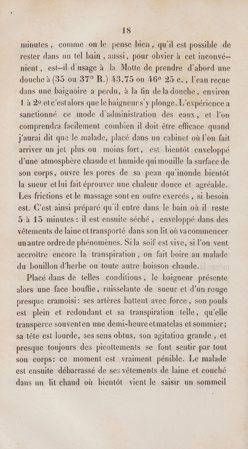 minutes , comme on le pense bien , qu’il est possible de rester dans un tel bain , aussi, pour obvier à cet inconvé¬ nient , est-il d’usage à la Motte de prendre d’abord une douche à (35 ou 37° R.) 43,75 ou 46® 25 c., l’eau reçue dans une baignoire a perdu, à la fin de la douche, environ 1 à 2o et c’est alors que le baigneur s’y plonge. L’expérience a sanctionné ce mode d’administration des eaux, et l’on comprendra facilement combien il doit être efficace quand j’aurai dit que le malade, placé dans un cabinet où l’on fait arriver un jet plus ou moins fort, est bientôt enveloppé d’une atmosphère chaude et humide qui mouille la surface de son corps, ouvre les pores de sa peau qu’inonde bientôt la sueur et lui fait éprouver une chaleur douce et agréable. Les frictions et le massage sont en outre exercés , si besoin est. C’est ainsi préparé qu’il entre dans le bain où il reste 5 a 15 minutes : il est ensuite séché , enveloppé dans des vêtements de laine et transporté dans son lit où va commencer un autre ordre de phénomènes. Si la soif est vive, si l’on veut accroître encore la transpiration, on fait boire au malade du bouillon d’herbe ou toute autre boisson chaude. Placé dans de telles conditions, le baigneur présente alors une face bonifie, ruisselante de sueur et d’un rouge presque cramoisi : ses artères battent avec force , son pouls est plein et redondant et sa transpiration telle, qu’elle transperce souventen une demi-heureetmatelas et sommier; sa tête est lourde, ses sens obtus, son agitation grande , et presque toujours des picottements se font sentir par tout son corps: ce moment est vraiment pénible. Le malade est ensuite débarrassé de ses vêtements de laine et couché dans un lit chaud où bientôt vient le saisir un sommeil