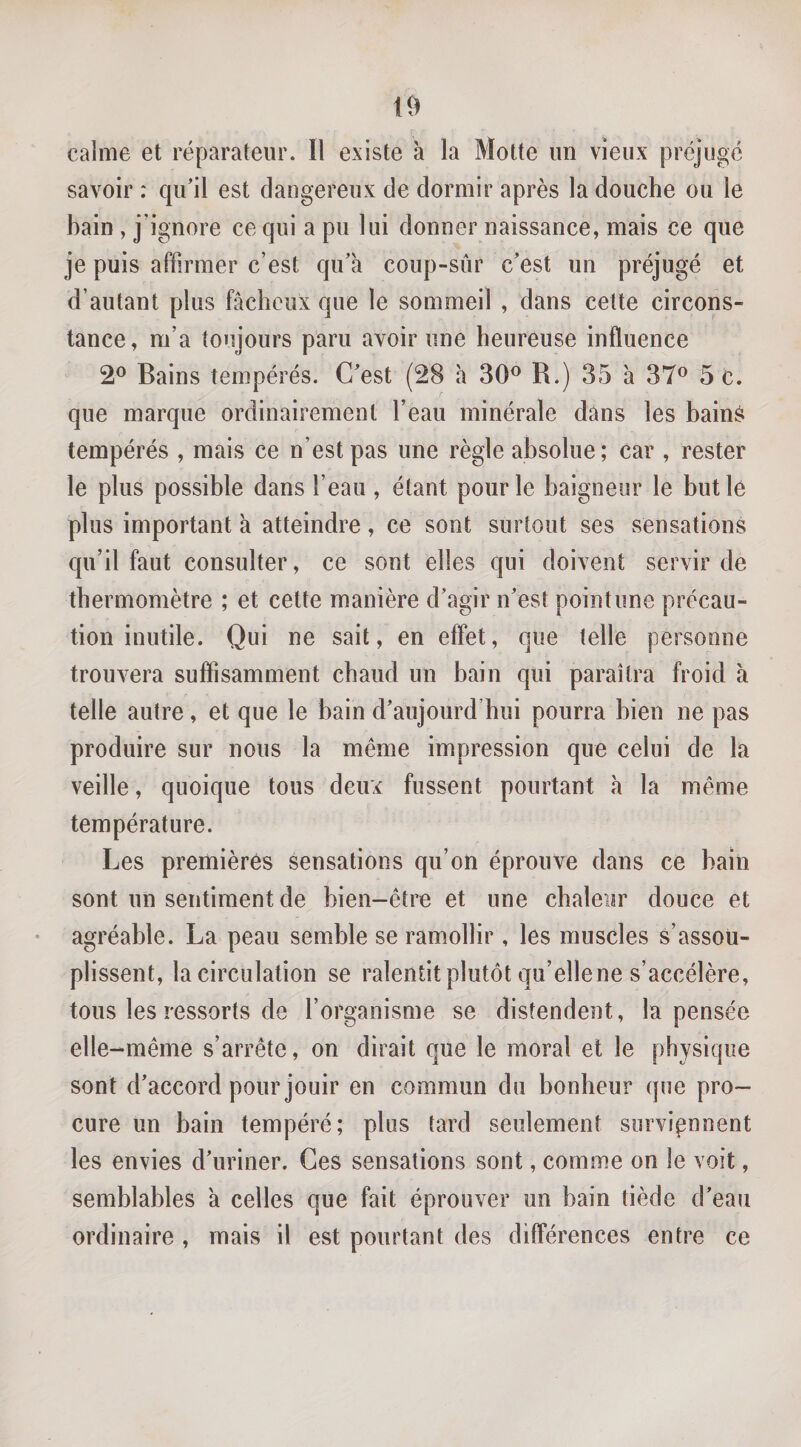 calme et réparateur. Il existe à la Motte un vieux préjugé savoir : qu’il est dangereux de dormir après la douche ou le bain , j’ignore ce qui a pu lui donner naissance, mais ce que je puis affirmer c’est qu’à coup-sûr c’est un préjugé et d’autant plus fâcheux que le sommeil , dans cette circons¬ tance, m’a toujours paru avoir une heureuse influence 2® Bains tempérés. C’est (28 h 30^ R.) 35 à 37® 5 c. que marque ordinairement l’eau minérale dans les bain^ tempérés , mais ce n’est pas une règle absolue; car , rester le plus possible dans l’eau , étant pour le baigneur le but lé plus important à atteindre, ce sont surtout ses sensations qu’il faut consulter, ce sont elles qui doivent servir de thermomètre ; et cette manière d’agir n’est point une précau¬ tion inutile. Qui ne sait, en effet, que telle personne trouvera suffisamment chaud un bain qui paraîtra froid à telle autre, et que le bain d’aujourd’hui pourra bien ne pas produire sur nous la même impression que celui de la veille, quoique tous deux fussent pourtant à la même température. Les premières sensations qu’on éprouve dans ce bain sont un sentiment de bien-être et une chaleur douce et agréable. La peau semble se ramollir, les muscles s’assou¬ plissent, la circulation se ralentit plutôt qu’ellene s’accélère, tous les ressorts de l’organisme se distendent, la pensée elle-même s’arrête, on dirait que le moral et le physique sont d’accord pour jouir en commun du bonheur que pro¬ cure un bain tempéré; plus tard seulement surviennent les envies d’uriner. Ces sensations sont, comme on le voit, semblables à celles que fait éprouver un bain tiède d’eau ordinaire , mais il est pourtant des différences entre ce