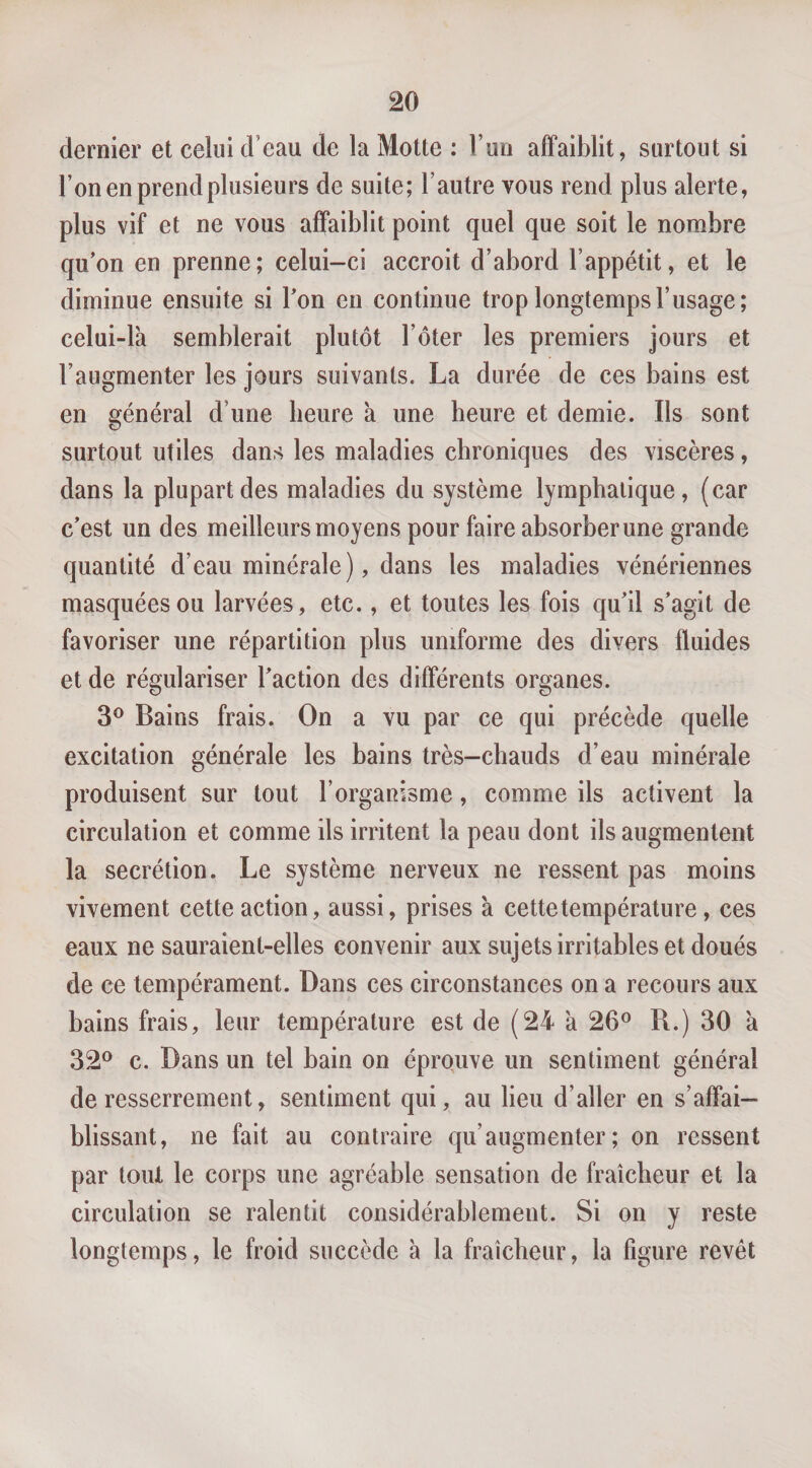 dernier et celui d’eau de la Motte : Tuii affaiblit, surtout si l’on en prend plusieurs de suite; l’autre vous rend plus alerte, plus vif et ne vous affaiblit point quel que soit le nombre qu’on en prenne; celui-ci accroit d’abord l’appétit, et le diminue ensuite si l’on en continue trop longtemps l’usage; celui-là semblerait plutôt l’ôter les premiers jours et l’augmenter les jours suivants. La durée de ces bains est en général d’une heure à une heure et demie. Ils sont surtout utiles dans les maladies chroniques des viscères, dans la plupart des maladies du système lymphatique, (car c’est un des meilleurs moyens pour faire absorber une grande quantité d’eau minérale), dans les maladies vénériennes masquées ou larvées, etc., et toutes les fois qu’il s’agit de favoriser une répartition plus uniforme des divers fluides et de régulariser l’action des différents organes. 3® Bains frais. On a vu par ce qui précède quelle excitation générale les bains très-chauds d’eau minérale produisent sur tout l’organisme, comme ils activent la circulation et comme ils irritent la peau dont ils augmentent la secrétion. Le système nerveux ne ressent pas moins vivement cette action, aussi, prises à cette température, ces eaux ne sauraient-elles convenir aux sujets irritables et doués de ce tempérament. Dans ces circonstances on a recours aux bains frais, leur température est de (24 à 26® R.) 30 à 32® c. Dans un tel bain on éprouve un sentiment général de resserrement, sentiment qui, au lieu d’aller en s’affai¬ blissant, ne fait au contraire qu’augmenter; on ressent par tout le corps une agréable sensation de fraîcheur et la circulation se ralentit considérablement. Si on y reste longtemps, le froid succède à la fraîcheur, la figure revêt