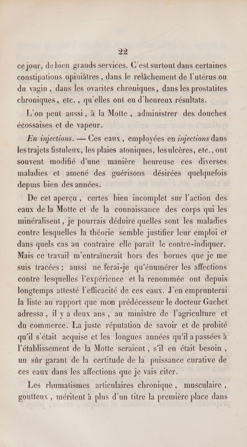 cejour, de bien grands services. C’est surtout dans certaines constipations opiniâtres , dans le relâchement de T utérus ou du vagin , dans les ovarites chroniques, dans les prostalites chroniques, etc., qu’elles ont eu d’heureux résultats. L’on peut aussi, à la Motte , administrer des douches écossaises et de vapeur. Fn injections. — Ces eaux , employées en injections dans les trajets listuleux, les plaies atoniques, lesulcères, etc., ont souvent modifié d’une manière heureuse ces diverses maladies et amené des guérisons désirées quelquefois depuis bien des années. De cet aperçu , certes bien incomplet sur l’action des eaux de la Motte et de la connaissance des corps qui les minéralisent, je pourrais déduire quelles sont les maladies contre lesquelles la théorie semble justifier leur emploi et dans quels cas au contraire elle paraît le contre-indiquer. Mais ce travail m’entraînerait hors des bornes que je me suis tracées ; aussi ne ferai-je qu’énumérer les affections contre lesquelles l’expérience et la renommée ont depuis longtemps attesté l’efficacité de ces eaux. J’en emprunterai la liste au rapport que mon prédécesseur le docteur Cachet adressa, il y a deux ans , au ministre de l’agriculture et du commerce. La juste réputation de savoir et de probité qu’il s’était acquise et les longues années qu’il a passées à l’établissement de la Motte seraient, s’il en était besoin , un sûr garant de la certitude de la puissance curative de ces eaux dans les affections que je vais citer. Les rhumatismes articulaires chronique , musculaire , goutteux , méritent â plus d’un titre la première place dans