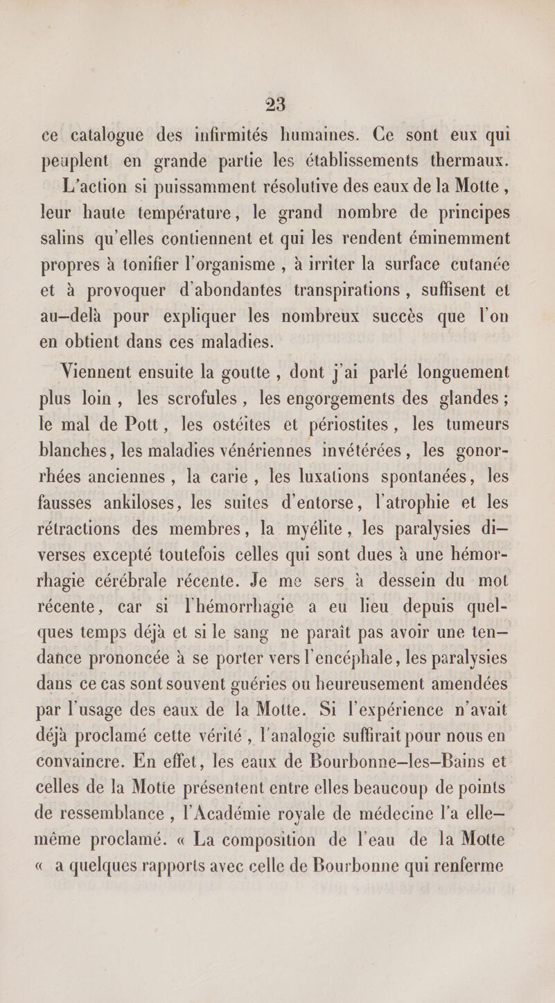 ce catalogue des infirmités humaines. Ce sont eux qui peuplent en grande partie les établissements thermaux. L'action si puissamment résolutive des eaux de la Motte , leur haute température, le grand nombre de principes salins qu’elles contiennent et qui les rendent éminemment propres à tonifier l’organisme , a irriter la surface cutanée et à provoquer d’abondantes transpirations , suffisent et au-delà pour expliquer les nombreux succès que l’on en obtient dans ces maladies. Viennent ensuite la goutte , dont j’ai parlé longuement plus loin , les scrofules , les engorgements des glandes ; le mal de Pott, les ostéites et périostites, les tumeurs blanches, les maladies vénériennes invétérées, les gonor¬ rhées anciennes , la carie , les luxations spontanées, les fausses ankiloses, les suites d’entorse, l’atrophie et les rétractions des membres, la myélite, les paralysies di¬ verses excepté toutefois celles qui sont dues à une hémor¬ rhagie cérébrale récente. Je me sers à dessein du mot récente, car si l’hémorrhagie a eu lieu depuis quel¬ ques temps déjà et si le sang ne paraît pas avoir une ten¬ dance prononcée à se porter vers l’encéphale, les paralysies dans ce cas sont souvent guéries ou heureusement amendées par l’usage des eaux de la Motte. Si l’expérience n’avait déjà proclamé cette vérité, l'analogie suffirait pour nous en convaincre. En effet, les eaux de Bourbonne-les-Bains et celles de la Motte présentent entre elles beaucoup de points de ressemblance , l’Académie rovale de médecine l’a elle- même proclamé. « La composition de l’eau de la Motte « a quelques rapports avec celle de Bourbonne qui renferme