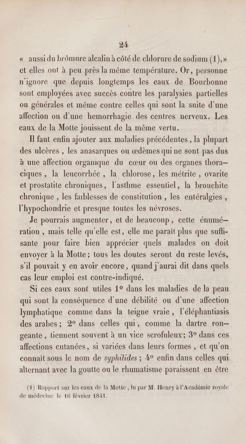 « aussi du bromure alcalin a côté de chlorure de sodium ( 1 ), » et elles ont à peu près la même température. Or, personne n’ignore que depuis longtemps les eaux de Bourbonne sont employées avec succès contre les paralysies partielles ou générales et même contre celles qui sont la suite d’une affection ou d’une hémorrhagie des centres nerveux. Les eaux de la Motte jouissent de la même vertu. Il faut enfin ajouter aux maladies précédentes, la plupart des ulcères , les anasarques ou œdèmes qui ne sont pas dus a une affection organique du cœur ou des organes thora¬ ciques , la leucorrhée , la chlorose, les métrite , ovarite et prostatite chroniques, l asthme essentiel, la bronchite chronique , les faiblesses de constitution , les entéralgies , l’hypochondrie et presque toutes les névroses. Je pourrais augmenter, et de beaucoup , cette énumé¬ ration , mais telle qu’elle est, elle me paraît plus que suffi¬ sante pour faire bien apprécier quels malades on doit envoyer 'a la Motte ; tous les doutes seront du reste levés, s’il pouvait y en avoir encore, quand j’aurai dit dans quels cas leur emploi est contre-indiqué. Si ces eaux sont utiles dans les maladies de la peau qui sont la conséquence d’une débilité ou d’une affection lymphatique comme dans la teigne vraie , l’éléphantiasis des arabes ; 2® dans celles qui ', comme la dartre ron¬ geante , tiennent souvent à un vice scrofuleux; 3® dans ces affections cutanées, si variées dans leurs formes , et qu’on connaît sous le nom de syphilides ; 4® enfin dans celles qui alternant avec la goutte ou le rhumatisme paraissent en être (1) Rapport sur les eaux de la Motte , lu par M. Henry à l’Académie royale de médecine le 16 février 1841.