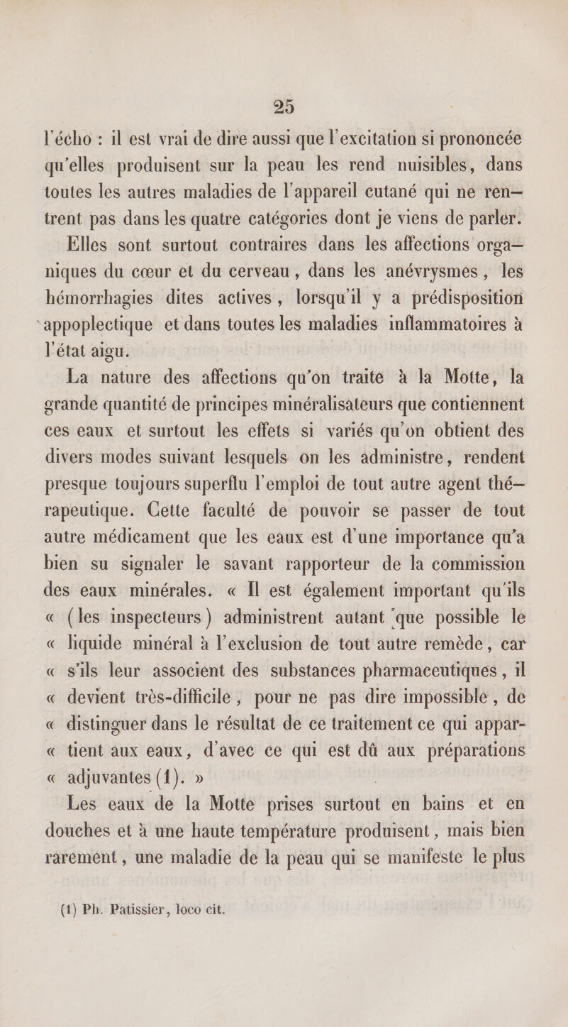 Técho : il est vrai de dire aussi que l’excitation si prononcée qu’elles produisent sur la peau les rend nuisibles, dans toutes les autres maladies de l’appareil cutané qui ne ren¬ trent pas dans les quatre catégories dont je viens de parler. Elles sont surtout contraires dans les affections orga¬ niques du cœur et du cerveau , dans les anévrysmes, les hémorrhagies dites actives , lorsqu’il y a prédisposition ' appoplectique et dans toutes les maladies inflammatoires à l’état aigu. La nature des affections qu’on traite à la Motte, la grande quantité de principes minéralisateurs que contiennent ces eaux et surtout les effets si variés qu’on obtient des divers modes suivant lesquels on les administre, rendent presque toujours superflu l’emploi de tout autre agent thé¬ rapeutique. Cette faculté de pouvoir se passer de tout autre médicament que les eaux est d’une importance qu’a bien su signaler le savant rapporteur de la commission des eaux minérales. « Il est également important qu’ils c( ( les inspecteurs ) administrent autant 'que possible le « liquide minéral a l’exclusion de tout autre remède, car c( s’ils leur associent des substances pharmaceutiques, il c( devient très-diflicile , pour ne pas dire impossible , de « distinguer dans le résultat de ce traitement ce qui appar- « tient aux eaux, d’avec ce qui est dû aux préparations « adjuvantes(1). » Les eaux de la Motte prises surtout en bains et en douches et a une haute température produisent, mais bien rarement, une maladie de la peau qui se manifeste le plus (1) Ph. Pâtissier, loco cit.