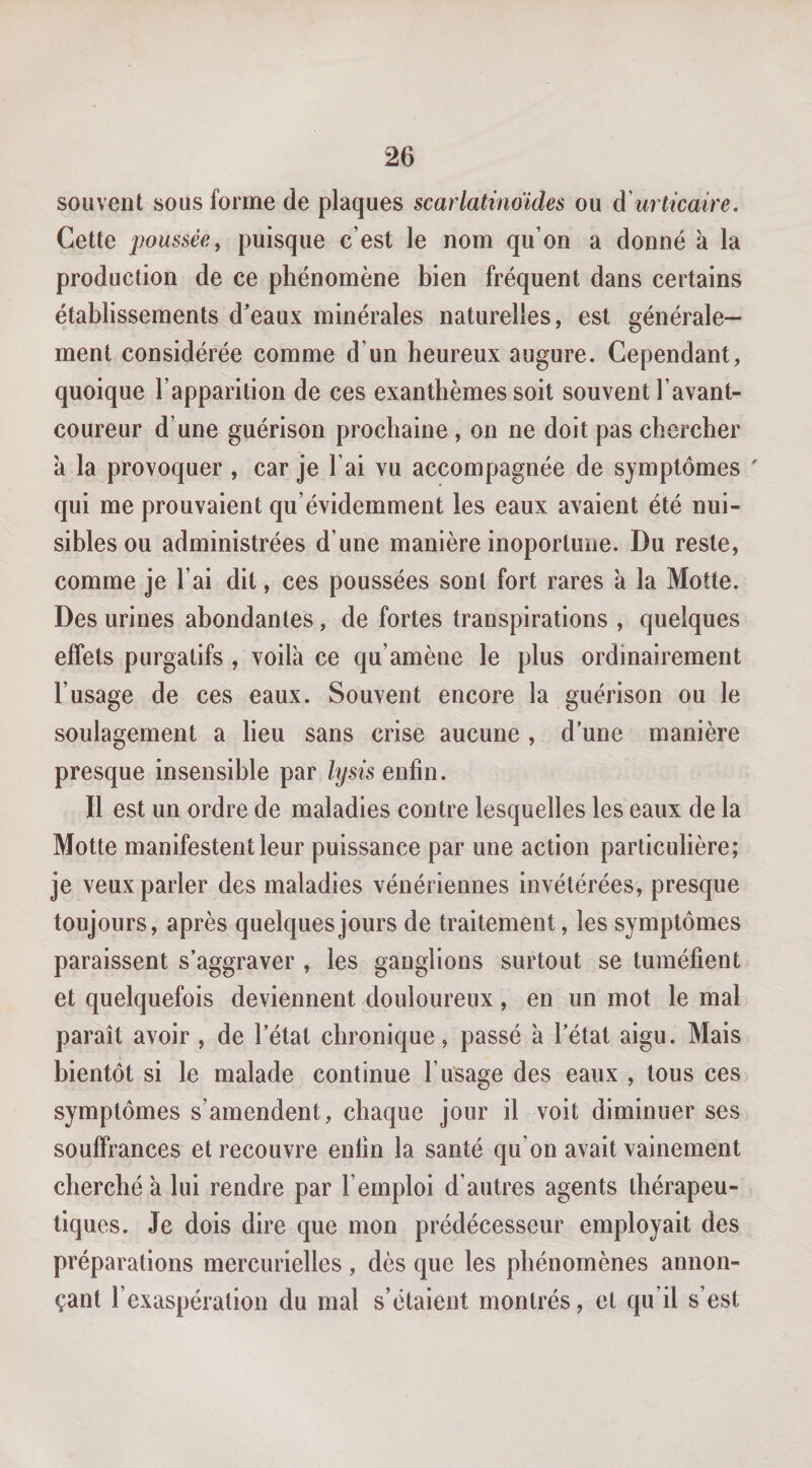 souvent sous forme de plaques scarlatinmdes ou à'urticaire. Cette poussée y puisque c’est le nom qu’on a donné à la production de ce phénomène bien fréquent dans certains établissements d'eaux minérales naturelles, est générale¬ ment considérée comme d’un heureux augure. Cependant, quoique l’apparition de ces exanthèmes soit souvent l’avant- coureur d’une guérison prochaine, on ne doit pas chercher à la provoquer , car je l’ai vu accompagnée de symptômes ' qui me prouvaient qu’évidemment les eaux avaient été nui¬ sibles ou administrées d’une manière inoporluue. Du reste, comme je l’ai dit, ces poussées sont fort rares k la Motte. Des urines abondantes, de fortes transpirations , quelques effets purgatifs , voila ce qu’amène le plus ordinairement l’usage de ces eaux. Souvent encore la guérison ou le soulagement a lieu sans crise aucune , d’une manière presque insensible par lysisenûn. Il est un ordre de maladies contre lesquelles les eaux de la Motte manifestent leur puissance par une action particulière; je veux parler des maladies vénériennes invétérées, presque toujours, après quelques jours de traitement, les symptômes paraissent s’aggraver , les ganglions surtout se tuméfient et quelquefois deviennent douloureux, en un mot le mal paraît avoir , de l’état chronique, passé k l’état aigu. Mais bientôt si le malade continue l’usage des eaux , tous ces symptômes s’amendent, chaque jour il voit diminuer ses souffrances et recouvre enfin la santé qu’on avait vainement cherché k lui rendre par l’emploi d’autres agents thérapeu¬ tiques. Je dois dire que mon prédécesseur employait des préparations mercurielles, dès que les phénomènes annon¬ çant l’exaspération du mal s’étaient montrés, et qu’il s’est