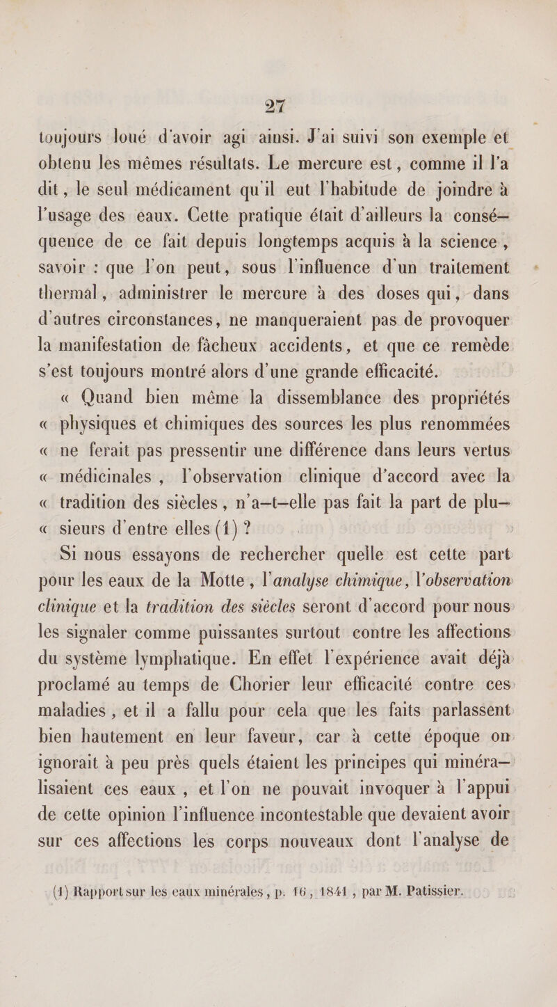 toujours loué d'avoir agi ainsi. J’ai suivi son exemple et obtenu les mêmes résultats. Le mercure est, comme il Ta dit, le seul médicament qu’il eut l’habitude de joindre a l’usage des eaux. Cette pratique était d’ailleurs la consé¬ quence de ce fait depuis longtemps acquis a la science , savoir : que l’on peut, sous l’influence d’un traitement thermal, administrer le mercure à des doses qui, dans d’autres circonstances, ne manqueraient pas de provoquer la manifestation de fâcheux accidents, et que ce remède s’est toujours montré alors d’une grande efficacité. « Quand bien même la dissemblance des propriétés c( physiques et chimiques des sources les plus renommées « ne ferait pas pressentir une différence dans leurs vertus c( médicinales , l’observation clinique d’accord avec la « tradition des siècles, n’a-t-elle pas fait la part de plu- « sieurs d’entre elles (1) ? ^ Si nous essayons de rechercher quelle est cette part pour les eaux de la Motte , Vanalyse chimique, Vobservation clinique et la tradition des siècles seront d’accord poumons les signaler comme puissantes surtout contre les affections du système lymphatique. En effet l’expérience avait déjà proclamé au temps de Chorier leur efficacité contre ces^ maladies , et il a fallu pour cela que les faits parlassent bien hautement en leur faveur, car à cette époque on^ ignorait à peu près quels étaient les principes qui minéra— lisaient ces eaux , et l’on ne pouvait invoquer à l’appui de cette opinion l’influence incontestable que devaient avoir sur ces affections les corps nouveaux dont l’analyse de (1) Rapport sur les eaux minérales, p. 1b‘ ,1841 , par M. Pâtissier.