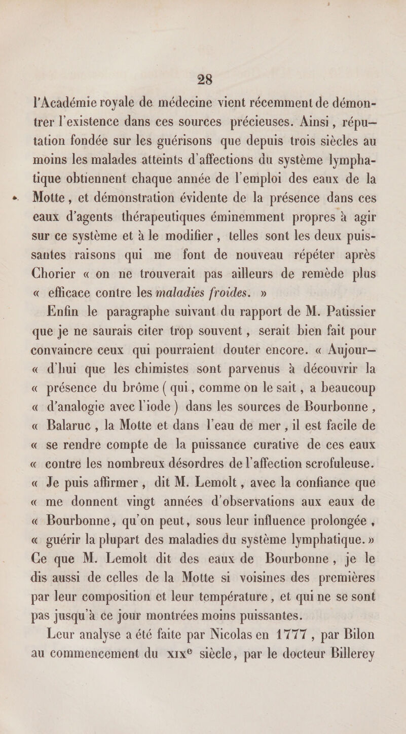 l’Académie royale de médecine vient récemment de démon¬ trer l’existence dans ces sources précieuses. Ainsi, répu¬ tation fondée sur les guérisons que depuis trois siècles au moins les malades atteints d’affections du système lympha¬ tique obtiennent chaque année de l’emploi des eaux de la Motte, et démonstration évidente de la présence dans ces eaux d’agents thérapeutiques éminemment propres à agir sur ce système et à le modifier , telles sont les deux puis¬ santes raisons qui me font de nouveau répéter après Chorier « on ne trouverait pas ailleurs de remède plus (( efficace contre les maladies froides. » Enfin le paragraphe suivant du rapport de M. Pâtissier que je ne saurais citer trop souvent, serait bien fait pour convaincre ceux qui pourraient douter encore. « Aujour— « d’hui que les chimistes sont parvenus à découvrir la « présence du brome ( qui, comme on le sait, a beaucoup « d’analogie avec l’iode ) dans les sources de Bourbonne , c( Balaruc , la Motte et dans l’eau de mer , il est facile de « se rendre compte de la puissance curative de ces eaux c&lt; contre les nombreux désordres de l’affection scrofuleuse. c( Je puis affirmer , dit M. Lemolt, avec la confiance que c&lt; me donnent vingt années d’observations aux eaux de « Bourbonne, qu’on peut, sous leur influence prolongée , c&lt; guérir la plupart des maladies du système lymphatique. » Ce que M. Lemolt dit des eaux de Bourbonne , je le dis aussi de celles de la Motte si voisines des premières par leur composition et leur température, et qui ne se sont pas jusqu’à ce jour montrées moins puissantes. Leur analyse a été faite par Nicolas en 1777 , par Bilon au commencement du xix® siècle, par le docteur Billerey
