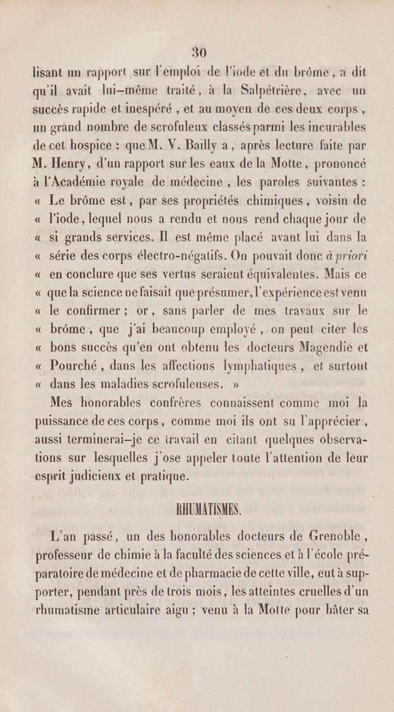 lisant lin rapport sur Temploi de l’iode et du brome, a dit qu’il avait lui —même traité, à la Salpétrière, avec un succès rapide et inespéré , et au moyen de ces deux corps , un grand nombre de scrofuleux classés parmi les incurables de cet hospice : queM. Y. Bailly a , après lecture faite par M. Henry, d’un rapport sur les eaux de la Motte, prononcé 'a l’Académie royale de médecine , les paroles suivantes : « Le brome est, par ses propriétés chimiques, voisin de « l’iode, lequel nous a rendu et nous rend chaque jour de « si grands services. Il est même placé avant lui dans la « série des corps électro-négatifs. On pouvait donc à priori « en conclure que ses vertus seraient équivalentes. Mais ce « que la science ne faisait que présumer, l’expérience est venu c( le confirmer ; or, sans parler de mes travaux sur le c( brome , que j’ai beaucoup employé , on peut citer les « bons succès qu’en ont obtenu les docteurs Magendie et c( Fourché , dans les affections lymphatiques , et surtout c( dans les maladies scrofuleuses. » Mes honorables confrères connaissent comme moi la puissance de ces corps , comme moi ils ont su l’apprécier , aussi terminerai-je ce travail en citant quelques observa¬ tions sur lesquelles j’ose appeler toute l’attention de leur esprit judicieux et pratique. L’an passé, un des honorables docteurs de Grenoble, professeur de chimie à la faculté des sciences et à l’école pré¬ paratoire de médecine et de pharmacie de cette ville, eut à sup¬ porter, pendant près de trois mois, les atteintes cruelles d’un rhumatisme articulaire aigu ; venu h la Motte pour hâter sa