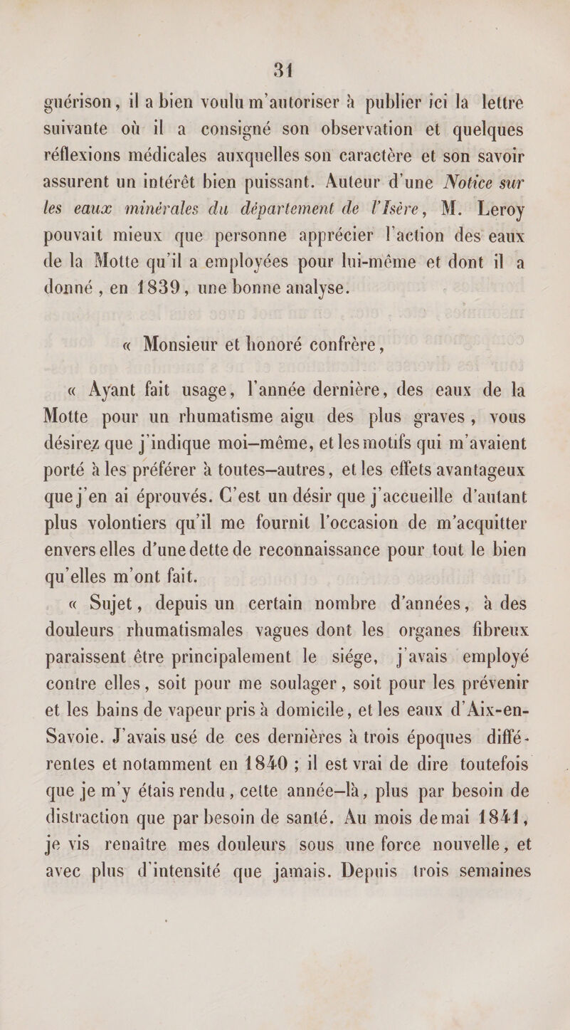 guérison, il a bien voulu m’autoriser à publier ici la lettre suivante où il a consigné son observation et quelques réflexions médicales auxquelles son caractère et son savoir assurent un intérêt bien puissant. Auteur d’une Notice sur les eaux minérales du département de F Isère, M. Leroy pouvait mieux que personne apprécier l’action des eaux de la Motte qu’il a employées pour lui-même et dont il a donné , en 1839, une bonne analyse. (( Monsieur et honoré confrère, « Ayant fait usage, l’année dernière, des eaux de la Motte pour un rhumatisme aigu des plus graves , vous désirez que j’indique moi-même, et les motifs qui m’avaient porté à les préférer 'a toutes—autres, et les effets avantageux que j’en ai éprouvés. C’est un désir que j’accueille d’autant plus volontiers qu’il me fournit l’occasion de m’acquitter envers elles d’une dette de reconnaissance pour tout le bien qu’elles m’ont fait. c( Sujet, depuis un certain nombre d’années, à des douleurs rhumatismales vagues dont les organes fibreux paraissent être principalement le siège, j’avais employé contre elles, soit pour me soulager, soit pour les prévenir et les bains de vapeur pris à domicile, et les eaux d’Aix-en- Savoie. J’avais usé de ces dernières à trois époques diffé¬ rentes et notamment en 1840 ; il est vrai de dire toutefois que je m’y étais rendu, cette année-là, plus par besoin de distraction que par besoin de santé. Au mois de mai 1841, je vis renaître mes douleurs sous une force nouvelle, et avec plus d’intensité que jamais. Depuis trois semaines