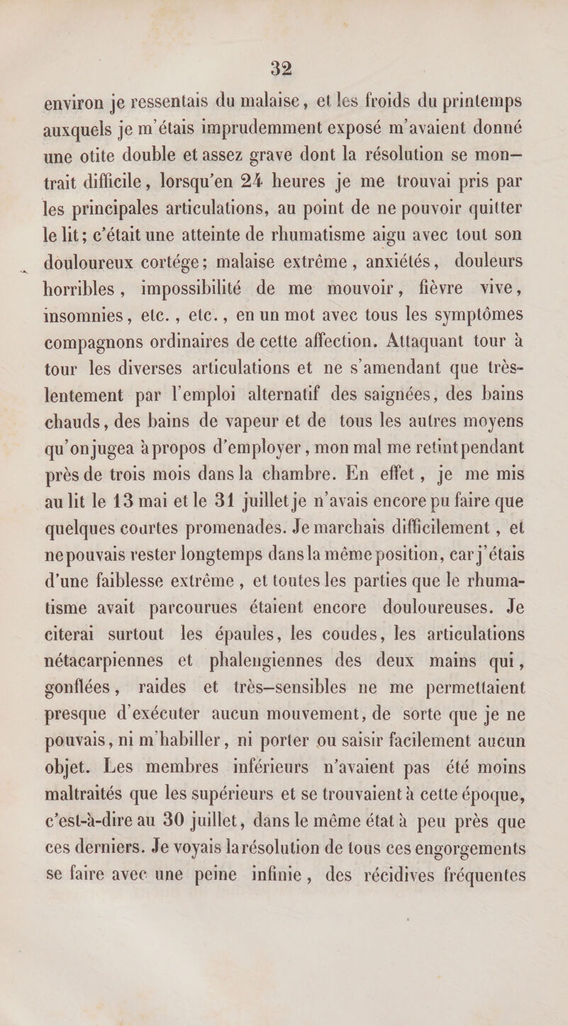 environ je ressentais du malaise, et les froids du printemps auxquels je m’étais imprudemment exposé m’avaient donné une otite double et assez grave dont la résolution se mon¬ trait difficile, lorsqu'en 24 heures je me trouvai pris par les principales articulations, au point de ne pouvoir quitter le lit ; c’était une atteinte de rhumatisme aigu avec tout son douloureux cortège ; malaise extrême , anxiétés, douleurs horribles, impossibilité de me mouvoir, fièvre vive, insomnies, etc., etc., en un mot avec tous les symptômes compagnons ordinaires de cette affection. Attaquant tour à tour les diverses articulations et ne s’amendant que très- lentement par l’emploi alternatif des saignées, des bains chauds, des bains de vapeur et de tous les autres moyens qu’on jugea a propos d’employer, mon mal me retint pendant près de trois mois dans la chambre. En effet, je me mis au lit le 13 mai et le 31 juillet je n’avais encore pu faire que quelques courtes promenades, démarchais difficilement, et nepouvais rester longtemps dans la même position, car j’étais d’une faiblesse extrême , et toutes les parties que le rhuma¬ tisme avait parcourues étaient encore douloureuses. Je citerai surtout les épaules, les coudes, les articulations nétacarpiennes et phaleiigiennes des deux mains qui, gonflées, raides et très-sensibles ne me permettaient presque d’exécuter aucun mouvement, de sorte que je ne pouvais, ni m’habiller, ni porter pu saisir facilement aucun objet. Les membres inférieurs n’avaient pas été moins maltraités que les supérieurs et se trouvaient à cette époque, c’est-à-dire au 30 juillet, dans le même état à peu près que ces derniers. Je voyais larésolution de tous ces engorgements se faire avec une peine infinie, des récidives fréquentes