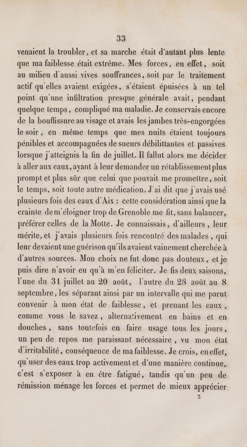 venaient la troubler, et sa marche était d’autant plus lente que ma faiblesse était extrême. Mes forces, en effet, soit au milieu d’aussi vives souffrances, soit par le traitement actif qu’elles avaient exigées, s’étaient épuisées à un tel point qu’une infiltration presque générale avait, pendant quelque temps, compliqué ma maladie. Je conservais encore de la bouffissure au visage et avais les jambes très-engorgées le soir, en même temps que mes nuits étaient toujours pénibles et accompagnées de sueurs débilittantes et passives lorsque j’atteignis la fin de juillet. Il fallut alors me décider à aller aux eaux, ayant à leur demander un rétablissement plus prompt et plus sûr que celui que pouvait me promettre, soit le temps, soit toute autre médication. J’ai dit que j’avais usé plusieurs fois des eaux d’Aix : cette considération ainsi que la crainte dem’éloigner trop de Grenoble me fit, sans balancer, préférer celles de la Motte. Je connaissais, d’ailleurs, leur mérite, et j’avais plusieurs fois rencontré des malades, qui leur devaient une guérison qu’ils avaient vainement cherchée à d’autres sources. Mon choix ne fut donc pas douteux, et je puis dire n’avoir eu qu’à m’en féliciter. Je fis deux saisons, l’une du 31 juillet au 20 août, l’autre du 28 août au 8 septembre, les séparant ainsi par un intervalle qui me parut convenir à mon état de faiblesse, et prenant les eaux , comme vous le savez , alternativement en bains et en douches , sans toutefois en faire usage tous les jours, un peu de repos me paraissant nécessaire , vu mon état d’irritabilité, conséquence de ma faiblesse. Je crois, en effet, qu user des eaux trop activement et d’une manière continue, c’est s’exposer à en être fatigué, tandis qu’un peu de rémission ménage les forces et permet de mieux apprécier