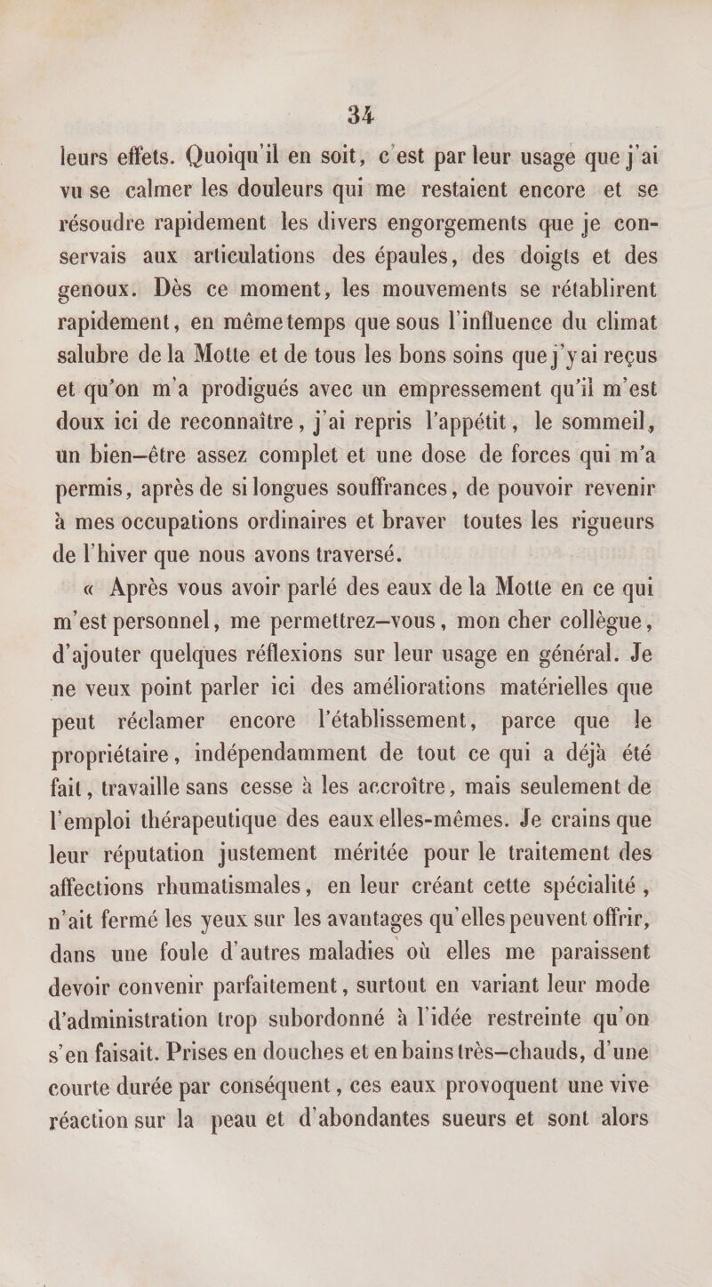 leurs effets. Quoiqu’il en soit, c’est parleur usage que j’ai vu se calmer les douleurs qui me restaient encore et se résoudre rapidement les divers engorgements que je con¬ servais aux articulations des épaules, des doigts et des genoux. Dès ce moment, les mouvements se rétablirent rapidement, en même temps que sous l’influence du climat salubre de la Motte et de tous les bons soins que j’y ai reçus et qu'on m’a prodigués avec un empressement qu'il m’est doux ici de reconnaître, j’ai repris l'appétit, le sommeil, un bien-être assez complet et une dose de forces qui m'a permis, après de si longues souffrances, de pouvoir revenir à mes occupations ordinaires et braver toutes les rigueurs de l’biver que nous avons traversé. « Après vous avoir parlé des eaux de la Motte en ce qui m’est personnel, me permettrez—vous, mon cher collègue, d’ajouter quelques réflexions sur leur usage en général. Je ne veux point parler ici des améliorations matérielles que peut réclamer encore l’établissement, parce que le propriétaire, indépendamment de tout ce qui a déjà été fait, travaille sans cesse à les accroître, mais seulement de l’emploi thérapeutique des eaux elles-mêmes. Je crains que leur réputation justement méritée pour le traitement des affections rhumatismales, en leur créant cette spécialité , n’ait fermé les yeux sur les avantages qu’elles peuvent offrir, dans une foule d’autres maladies où elles me paraissent devoir convenir parfaitement, surtout en variant leur mode d'administration trop subordonné à l’idée restreinte qu’on s’en faisait. Prises en douches et en bains très-chauds, d’une courte durée par conséquent, ces eaux provoquent une vive réaction sur la peau et d’abondantes sueurs et sont alors