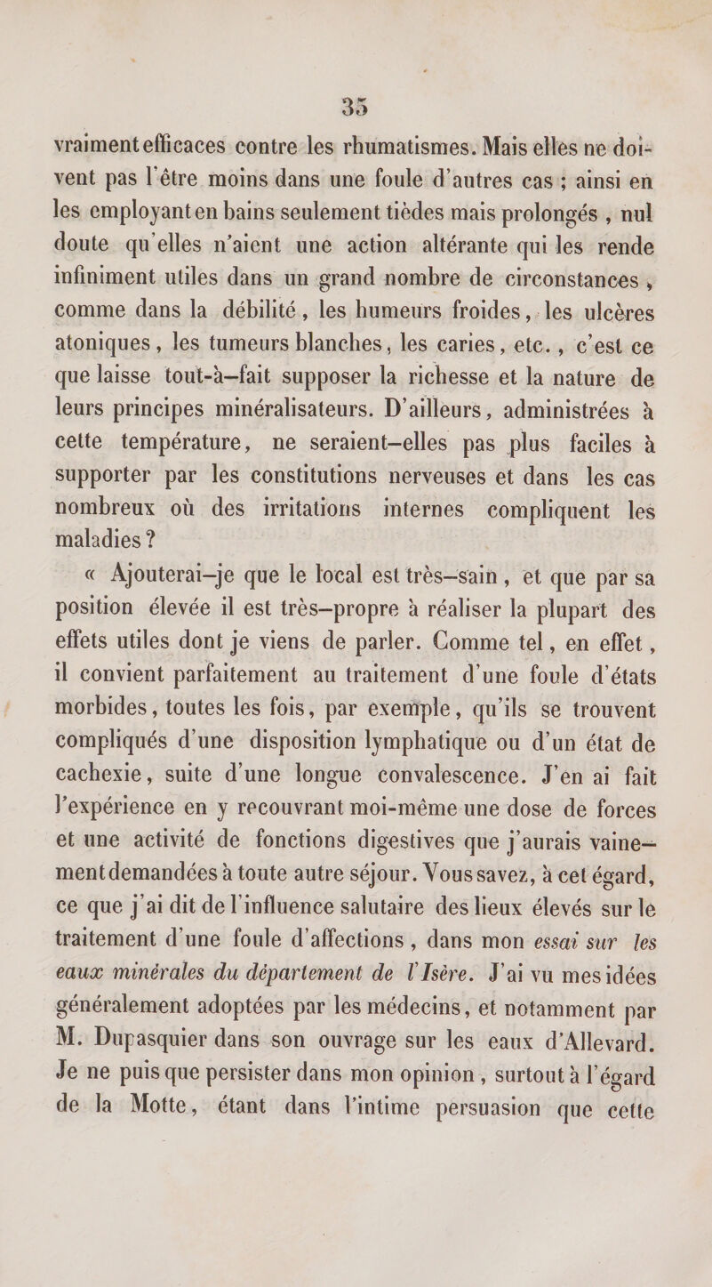 vraiment efficaces contre les rhumatismes. Mais elles ne doi¬ vent pas l’être moins dans une foule d’autres cas ; ainsi en les employant en bains seulement tièdes mais prolongés , nul doute qu’elles n’aient une action altérante qui les rende infiniment utiles dans un grand nombre de circonstances ^ comme dans la débilité, les humeurs froides, les ulcères atoniques, les tumeurs blanches, les caries, etc., c’est ce que laisse tout-a-fait supposer la richesse et la nature de leurs principes minéralisateurs. D’ailleurs, administrées à cette température, ne seraient-elles pas plus faciles à supporter par les constitutions nerveuses et dans les cas nombreux où des irritations internes compliquent les maladies ? « Ajouterai-je que le local est très-sain , et que par sa position élevée il est très-propre 'a réaliser la plupart des effets utiles dont je viens de parler. Gomme tel, en effet, il convient parfaitement au traitement d’une foule d’états morbides, toutes les fois, par exemple, qu’ils se trouvent compliqués d’une disposition lymphatique ou d’un état de cachexie, suite d’une longue convalescence. J’en ai fait l’expérience en y recouvrant moi-même une dose de forces et une activité de fonctions digestives que j’aurais vaine¬ ment demandées'a toute autre séjour. Vous savez, a cet égard, ce que j’ai dit de l’influence salutaire des lieux élevés sur le traitement d’une foule d’affections , dans mon essai sur les eaux minérales du département de VIsère. J’ai vu mes idées généralement adoptées par les médecins, et notamment par M. Dupasquier dans son ouvrage sur les eaux d’AlIevard. Je ne puisque persister dans mon opinion, surtout à l’égard de la Motte, étant dans l’intime persuasion que cette