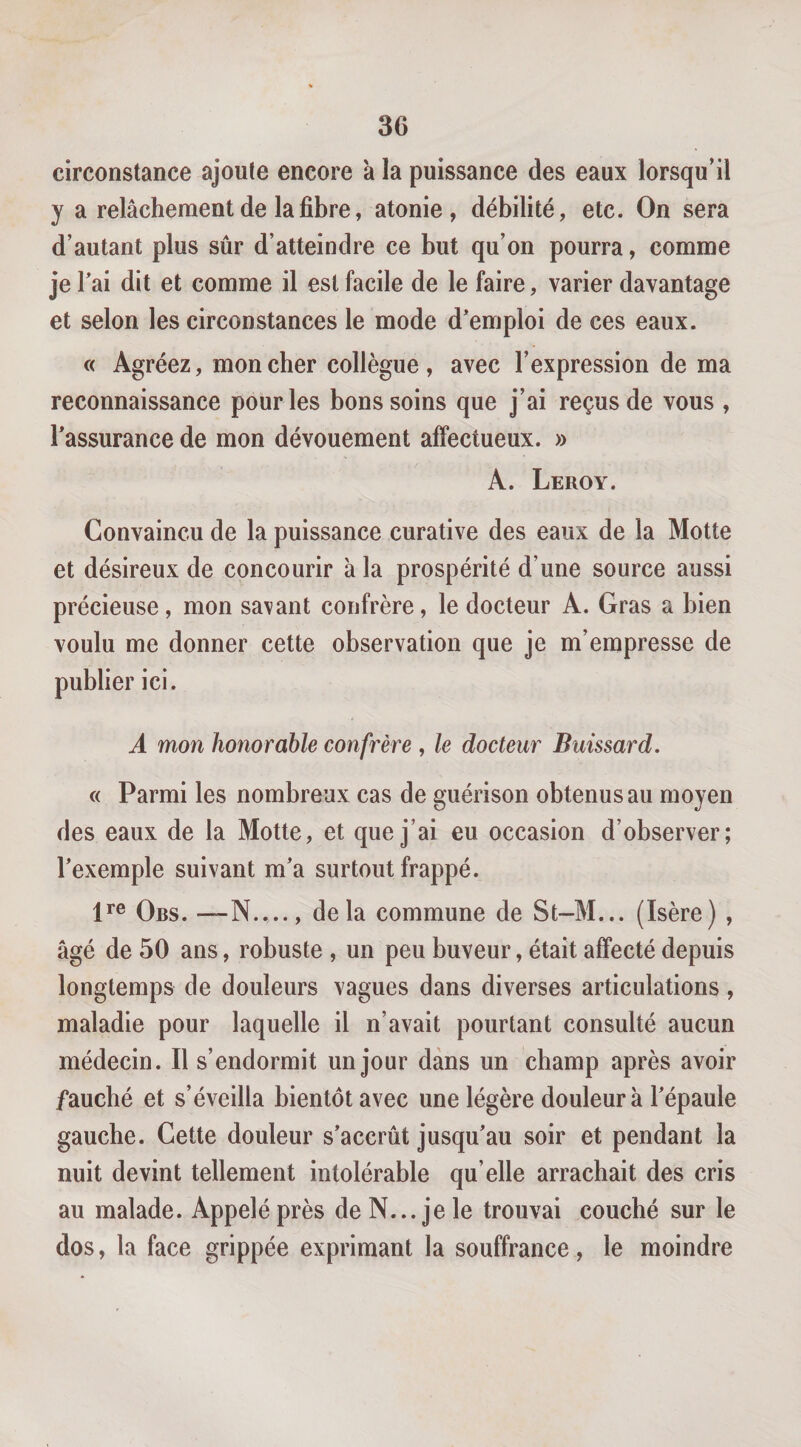 circonstance ajoute encore a la puissance des eaux lorsqu’il y a relâchement de la fibre, atonie, débilité, etc. On sera d’autant plus sûr d’atteindre ce but qu’on pourra, comme je Tai dit et comme il est facile de le faire, varier davantage et selon les circonstances le mode d*emploi de ces eaux. « Agréez, moucher collègue, avec l’expression de ma reconnaissance pour les bons soins que j’ai reçus de vous , l’assurance de mon dévouement affectueux. » A. Leroy. Convaincu de la puissance curative des eaux de la Motte et désireux de concourir à la prospérité d’une source aussi précieuse, mon savant confrère, le docteur A. Gras a bien voulu me donner cette observation que je m’empresse de publier ici. A mon honorable confrère , le docteur Buissard. « Parmi les nombreux cas de guérison obtenus au moyen des eaux de la Motte, et que j’ai eu occasion d’observer; l’exemple suivant m’a surtout frappé. P® Obs. —N...., delà commune de St-M... (Isère) , âgé de 50 ans, robuste , un peu buveur, était affecté depuis longtemps de douleurs vagues dans diverses articulations, maladie pour laquelle il n’avait pourtant consulté aucun médecin. Il s’endormit un jour dans un champ après avoir fauché et s’éveilla bientôt avec une légère douleur à l’épaule gauche. Cette douleur s’accrût jusqu’au soir et pendant la nuit devint tellement intolérable qu’elle arrachait des cris au malade. Appelé près de N... je le trouvai couché sur le dos, la face grippée exprimant la souffrance, le moindre