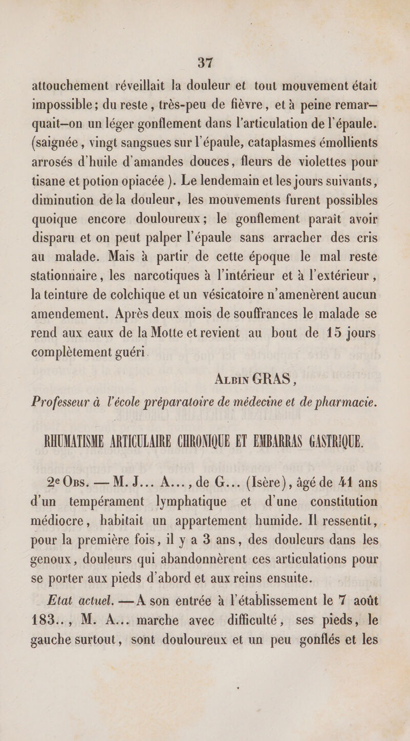 attouchement réveillait la douleur et tout mouvement était impossible ; du reste, très-peu de fièvre, et à peine remar— quait-on un léger gonflement dans l’articulation de l’épaule, (saignée, vingt sangsues sur l’épaule, cataplasmes émollients arrosés d’huile d’amandes douces, fleurs de violettes pour tisane et potion opiacée ). Le lendemain et les jours suivants, diminution de la douleur, les mouvements furent possibles quoique encore douloureux; le gonflement paraît avoir disparu et on peut palper l’épaule sans arracher des cris au malade. Mais à partir de cette époque le mal reste stationnaire, les narcotiques a l’intérieur et à l’extérieur, la teinture de colchique et un vésicatoire n’amenèrent aucun amendement. Après deux mois de souffrances le malade se rend aux eaux de la Motte et revient au bout de 15 jours complètement guéri Albin GRAS, Professeur à Vécole préparatoire de médecine et de pharmacie. RHUMATISME ARIMIAIRE CHROiOUE ET EMRARRAS GASTRIQUE. 2^ Obs. — M. J... A..., de G... (Isère), âgé de 41 ans d’un tempérament lymphatique et d’une constitution médiocre, habitait un appartement humide. Il ressentit, pour la première fois, il y a 3 ans, des douleurs dans les genoux, douleurs qui abandonnèrent ces articulations pour se porter aux pieds d’abord et aux reins ensuite. Etat actuel.—A son entrée â l’établissement le 7 août 183.., M. A... marche avec difficulté, ses pieds, le gauche surtout, sont douloureux et un peu gonflés et les