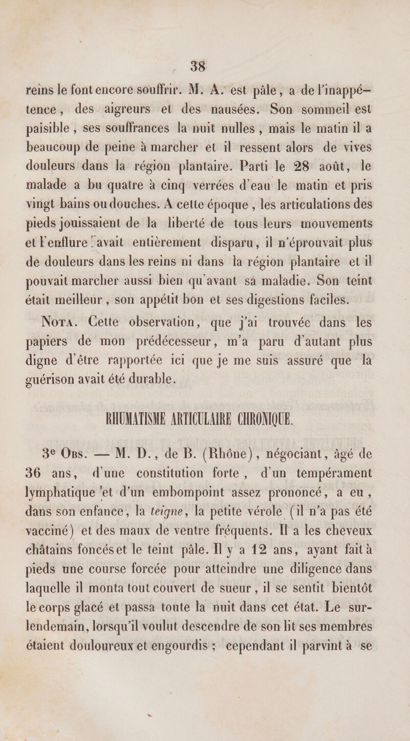 reins le font encore souffrir. M. A, est pâle, a deHnappé- tence, des aigreurs et des nausées. Son sommeil est paisible, ses souffrances la nuit nulles , mais le matin il a beaucoup de peine à marcher et il ressent alors de vives douleurs dans la région plantaire. Parti le 28 août, le malade a bu quatre à cinq verrées d’eau le matin et pris vingt bains ou douches. A cette époque , les articulations des pieds jouissaient de la liberté de tous leurs mouvements et l’enflure gavait entièrement disparu, il n’éprouvait plus de douleurs dans les reins ni dans la région plantaire et il pouvait marcher aussi bien qu’avant sa maladie. Son teint était meilleur, son appétit bon et ses digestions faciles. Nota. Cette observation, que j’ai trouvée dans les papiers de mon prédécesseur, m’a paru d’autant plus digne d’être rapportée ici que je me suis assuré que la guérison avait été durable. RHUMATISME ARTICULAIRE CHROMOUE. 3® Obs. — M. D., de B. (Rhône), négociant, âgé de 36 ans, d’une constitution forte, d’un tempérament lymphatique *et d’un embompoint assez prononcé, a eu , dans son enfance, la teigne^ la petite vérole (il n’a pas été vacciné) et des maux de ventre fi'équents. 11 a les cheveux châtains foncés et le teint pâle. Il y a 12 ans, ayant fait à pieds une course forcée pour atteindre une diligence dans laquelle il monta tout couvert de sueur , il se sentit bientôt le corps glacé et passa toute la nuit dans cet état. Le sur¬ lendemain, lorsqu’il voulut descendre de son lit ses membres étaient douloureux et engourdis ; cependant il parvint à se