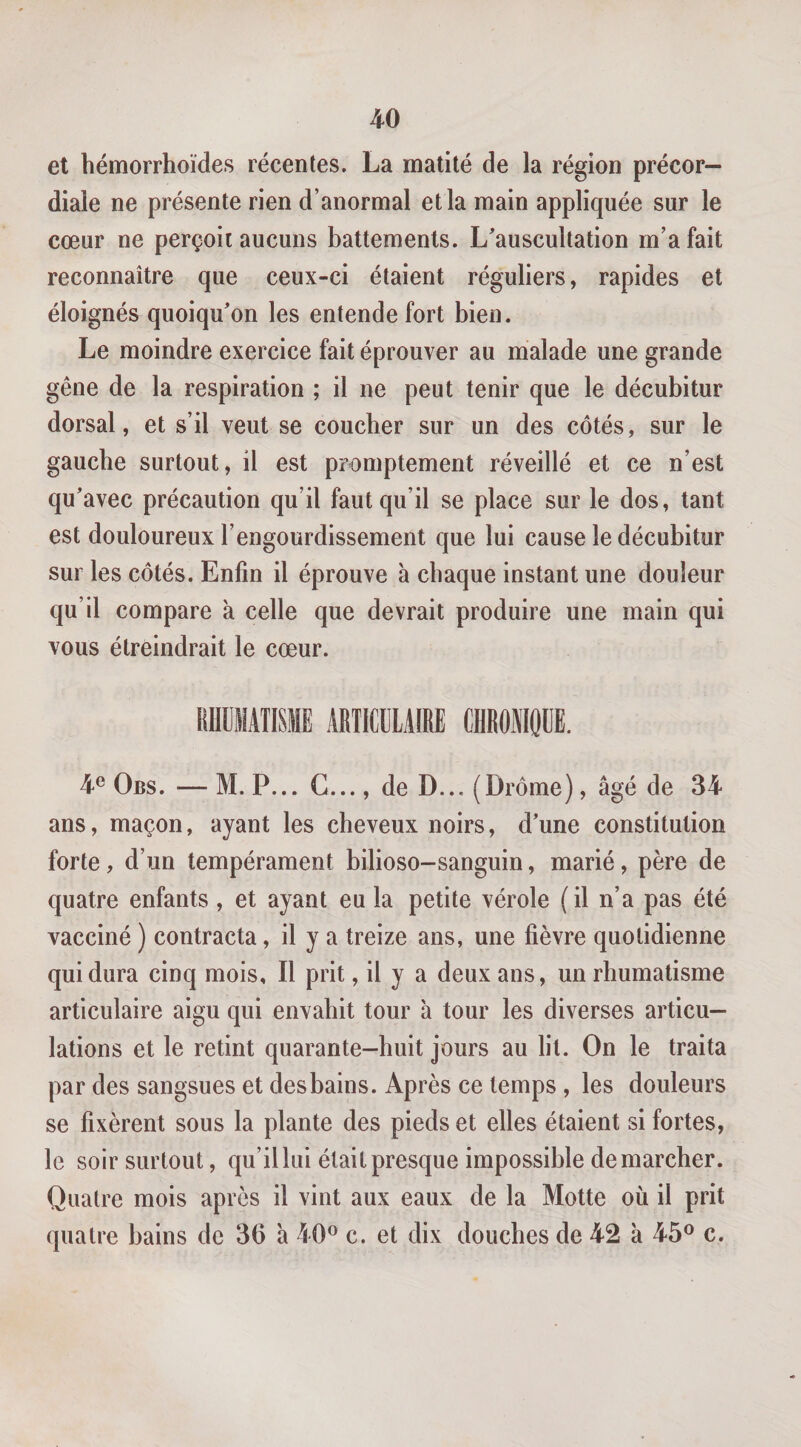 et bémorrhoïdes récentes. La matité de la région précor— diale ne présente rien d’anormal et la main appliquée sur le cœur ne perçoit aucuns battements. L'auscultation m’a fait reconnaître que ceux-ci étaient réguliers, rapides et éloignés quoiqu'on les entende fort bien. Le moindre exercice fait éprouver au malade une grande gêne de la respiration ; il ne peut tenir que le décubitur dorsal, et s’il veut se coucher sur un des côtés, sur le gaucbe surtout, il est promptement réveillé et ce n’est qu'avec précaution qu’il faut qu’il se place sur le dos, tant est douloureux l’engourdissement que lui cause le décubitur sur les côtés. Enfin il éprouve à chaque instant une douleur qu’il compare a celle que devrait produire une main qui vous étreindrait le cœur. liUÜMATISME ARTICULAIRE CllROMOUE. 4® Obs. — M. P... G..., de D... (Drôme), âgé de 34 ans, maçon, ayant les cheveux noirs, d’une constitution forte, d’un tempérament bilioso-sanguin, marié, père de quatre enfants, et ayant eu la petite vérole (il n’a pas été vacciné ) contracta, il y a treize ans, une fièvre quotidienne qui dura cinq mois. Il prit, il y a deux ans, un rhumatisme articulaire aigu qui envahit tour à tour les diverses articu¬ lations et le retint quarante-huit jours au lit. On le traita par des sangsues et desbains. Après ce temps, les douleurs se fixèrent sous la plante des pieds et elles étaient si fortes, le soir surtout, qu’il lui était presque impossible démarcher. Quatre mois après il vint aux eaux de la Motte où il prit quatre bains de 36 à 40® c. et dix douches de 42 à 45® c.
