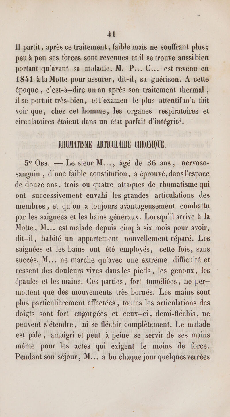 *&lt;£k Il partit, après ce traitement, faible mais ne souffrant plus ; peu à peu ses forces sont revenues et il se trouve aussi bien portant qu’avant sa maladie. M. P... G... est revenu en 1841 à la Motte pour assurer, dit-il, sa guérison. A cette époque , c’est-à-dire un an après son traitement thermal, il se portait très-bien, et l’examen le plus attentif m’a fait voir que, chez cet homme, les organes respiratoires et circulatoires étaient dans un état parfait d’intégrité. RHUMATISME ARTICULAIRE CHROMOUE. 5® Obs. — Le sieur M..., âgé de 36 ans, nervoso- sanguin , d’une faible constitution, a éprouvé, dans l’espace de douze ans, trois ou quatre attaques de rhumatisme qui ont successivement envahi les grandes articulations des membres, et qu’on a toujours avantageusement combattu par les saignées et les bains généraux. Lorsqu’il arrive à la Motte, M... est malade depuis cinq à six mois pour avoir, dit—il, habité un appartement nouvellement réparé. Les saignées et les bains ont été employés, cette fois, sans succès. M... ne marche qu’avec une extrême difficulté et ressent des douleurs vives dans les pieds, les genoux, les épaules et les mains. Ces parties, fort tuméfiées, ne per¬ mettent que des mouvements très bornés. Les mains sont plus particulièrement affectées, toutes les articulations des doigts sont fort engorgées et ceux-ci, demi-fléchis, ne peuvent s’étendre, ni se fléchir complètement. Le malade est pâle, amaigri et peut à peine se servir de ses mains même pour les actes qui exigent le moins de force. Pendant son séjour, M... a bu chaque jour quelques verrées