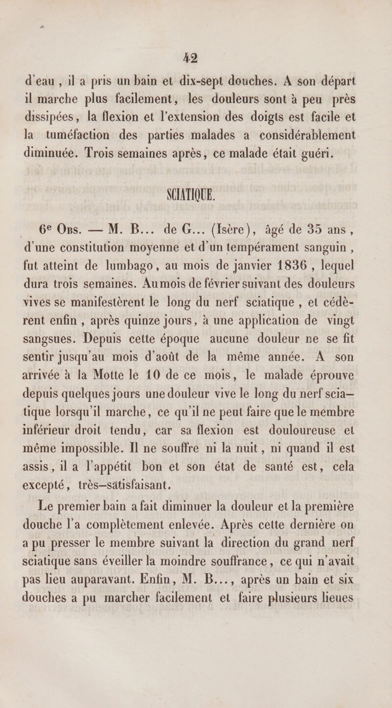 d’eau , il a pris un bain et dix-sept douches. A son départ il marche plus facilement, les douleurs sont a peu près dissipées, la flexion et Textension des doigts est facile et la tuméfaction des parties malades a considérablement diminuée. Trois semaines après, ce malade était guéri. SCIATIQUE. 6® Obs. — M. B... de G... (Isère), âgé de 35 ans , d’une constitution moyenne et d’un tempérament sanguin , fut atteint de lumbago, au mois de janvier 1836 , lequel dura trois semaines. Au mois de février suivant des douleurs vives se manifestèrent le long du nerf sciatique , et cédè¬ rent enfin , après quinze jours, à une application de vingt sangsues. Depuis cette époque aucune douleur ne se fit sentir jusqu’au mois d’août de la même année. A son arrivée à la Motte le 10 de ce mois, le malade éprouve depuis quelques jours une douleur vive le long du nerf scia¬ tique lorsqu’il marche, ce qu’il ne peut faire que le membre inférieur droit tendu, car sa flexion est douloureuse et même impossible. Il ne souffre ni la nuit, ni quand il est assis, il a l’appétit bon et son état de santé est, cela excepté, très-satisfaisant. Le premier bain a fait diminuer la douleur et la première douche l’a complètement enlevée. Après cette dernière on a pu presser le membre suivant la direction du grand nerf sciatique sans éveiller la moindre souffrance, ce qui n’avait pas lieu auparavant. Enfin, M. B..., après un bain et six douches a pu marcher facilement et faire plusieurs lieues
