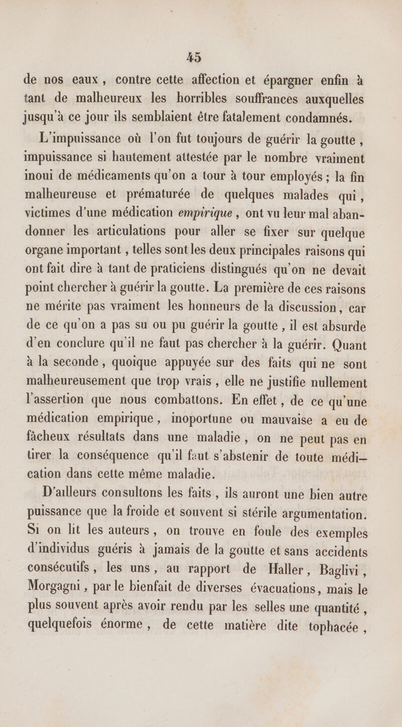 de nos eaux , contre cette affection et épargner enfin à tant de malheureux les horribles souffrances auxquelles jusqu’à ce jour ils semblaient être fatalement condamnés. L’impuissance où l’on fut toujours de guérir la goutte , impuissance si hautement attestée par le nombre vraiment inoui de médicaments qu’on a tour à tour employés ; la fin malheureuse et prématurée de quelques malades qui, victimes d'une médication empirique , ont vu leur mal aban¬ donner les articulations pour aller se fixer sur quelque organe important, telles sont les deux principales raisons qui ont fait dire à tant de praticiens distingués qu’on ne devait point chercher à guérir la goutte. La première de ces raisons ne mérite pas vraiment les honneurs de la discussion, car de ce qu’on a pas su ou pu guérir la goutte, il est absurde d’en conclure qu’il ne faut pas chercher à la guérir. Quant à la seconde, quoique appuyée sur des faits qui ne sont malheureusement que trop vrais , elle ne justifie nullement l’assertion que nous combattons. En effet, de ce qu’une médication empirique, inoportune ou mauvaise a eu de fâcheux résultats dans une maladie , on ne peut pas en tirer la conséquence qu’il faut s’abstenir de toute médi¬ cation dans cette même maladie. D'ailleurs consultons les faits , ils auront une bien autre puissance que la froide et souvent si stérile argumentation. Si on lit les auteurs , on trouve en foule des exemples d’individus guéris à jamais de la goutte et sans accidents consécutifs, les uns, au rapport de Haller, Baglivi , Morgagni, parle bienfait de diverses évacuations, mais le plus souvent après avoir rendu par les selles une quantité , quelquefois énorme, de cette matière dite tophacée ,