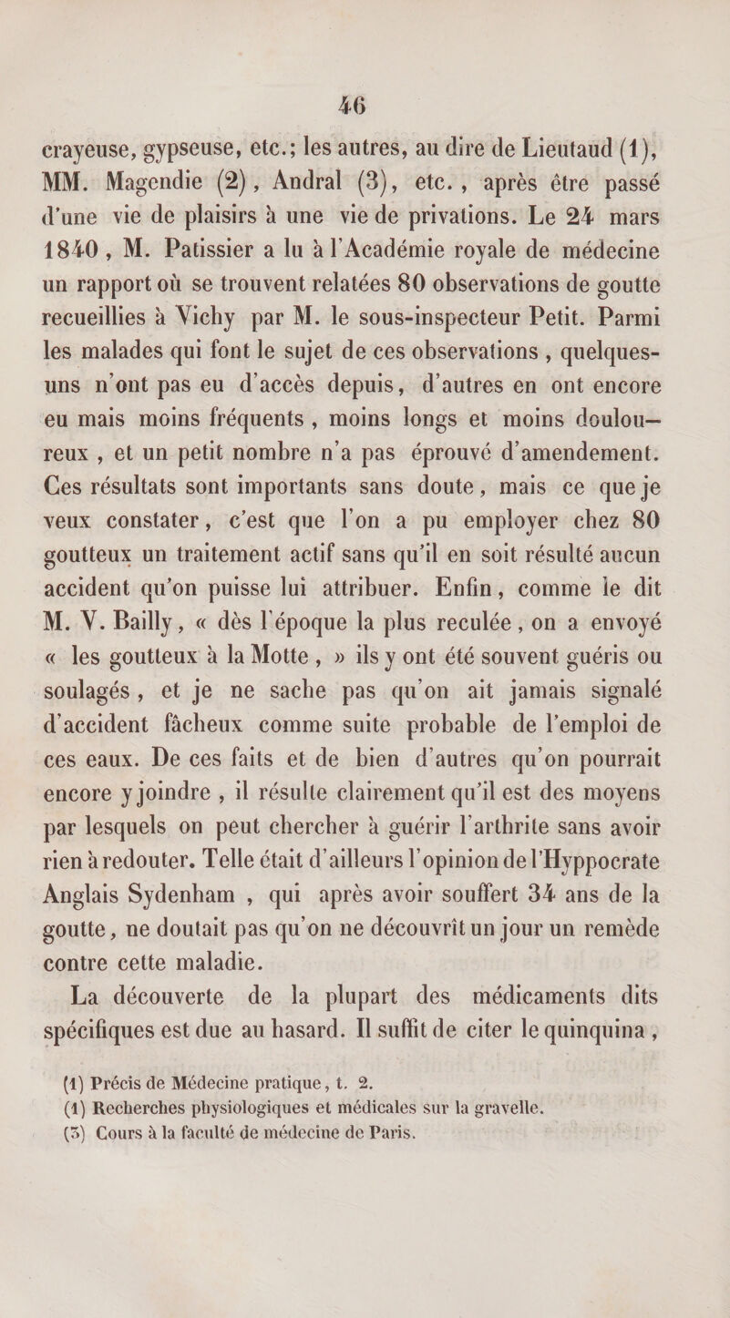 40 crayeuse, gypseuse, etc.; les autres, au dire de Lieutaud (1), MM. Magendie (2), Andral (3), etc., après être passé d'une vie de plaisirs à une vie de privations. Le 24 mars 1840 , M. Pâtissier a lu à l’Académie royale de médecine un rapport où se trouvent relatées 80 observations de goutte recueillies à Yichy par M. le sous-inspecteur Petit. Parmi les malades qui font le sujet de ces observations , quelques- uns n’ont pas eu d’accès depuis, d’autres en ont encore eu mais moins fréquents , moins longs et moins doulou¬ reux , et un petit nombre n’a pas éprouvé d’amendement. Ces résultats sont importants sans doute, mais ce que je veux constater, c’est que l’on a pu employer chez 80 goutteux un traitement actif sans qu'il en soit résulté aucun accident qu’on puisse lui attribuer. Enfin, comme le dit M. V. Bailly, « dès l’époque la plus reculée, on a envoyé « les goutteux à la Motte , » ils y ont été souvent guéris ou soulagés , et je ne sache pas qu’on ait jamais signalé d’accident fâcheux comme suite probable de l’emploi de ces eaux. De ces faits et de bien d’autres qu’on pourrait encore y joindre , il résulte clairement qu’il est des moyens par lesquels on peut chercher à guérir l’arthrite sans avoir rien à redouter. Telle était d’ailleurs l’opinion de l’Hyppocrate Anglais Sydenham , qui après avoir souffert 34 ans de la goutte, ne doutait pas qu’on ne découvrît un jour un remède contre cette maladie. La découverte de la plupart des médicaments dits spécifiques est due au hasard. Il suffit de citer le quinquina , (1) Précis de Médecine pratique, t, 2. (1) Recherches physiologiques et médicales sur la gravelle. ÇS) Cours à la faculté de médecine de Paris.