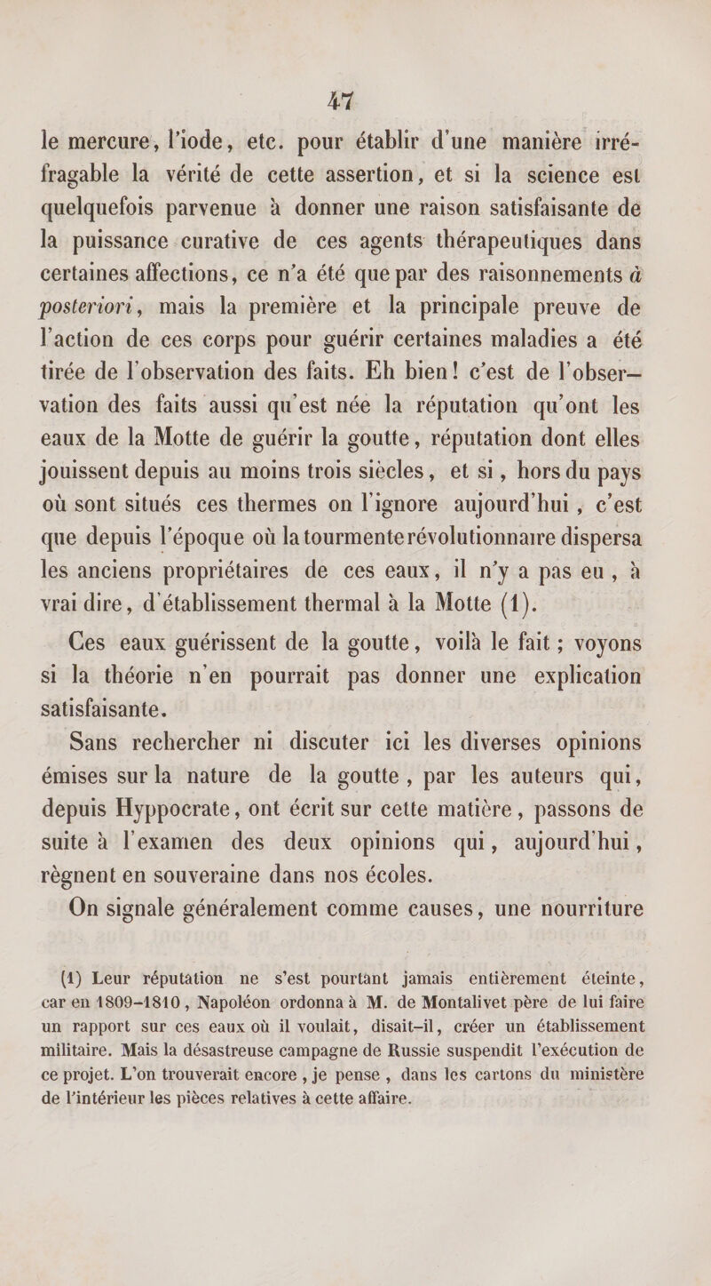 le mercure, l’iode, etc. pour établir d’une manière irré¬ fragable la vérité de cette assertion, et si la science est quelquefois parvenue à donner une raison satisfaisante de la puissance curative de ces agents thérapeutiques dans certaines affections, ce n’a été que par des raisonnements à posteriori, mais la première et la principale preuve de Faction de ces corps pour guérir certaines maladies a été tirée de l’observation des faits. Eh bien ! c’est de l’obser¬ vation des faits aussi qu’est née la réputation qu’ont les eaux de la Motte de guérir la goutte, réputation dont elles jouissent depuis au moins trois siècles, et si, hors du pays où sont situés ces thermes on l’ignore aujourd’hui, c’est que depuis l’époque où la tourmente révolutionnaire dispersa les anciens propriétaires de ces eaux, il n’y a pas eu , à vrai dire, d’établissement thermal à la Motte (1). Ces eaux guérissent de la goutte, voilà le fait ; voyons si la théorie n’en pourrait pas donner une explication satisfaisante. Sans rechercher ni discuter ici les diverses opinions émises sur la nature de la goutte, par les auteurs qui, depuis Hyppocrate, ont écrit sur cette matière, passons de suite à l’examen des deux opinions qui, aujourd’hui, régnent en souveraine dans nos écoles. On signale généralement comme causes, une nourriture (1) Leur réputâtion ne s’est pourtant jamais entièrement éteinte, car en 1809-1810 , Napoléon ordonna à M. de Montalivet père de lui faire un rapport sur ces eaux où il voulait, disait-il, créer un établissement militaire. Mais la désastreuse campagne de Russie suspendit l’exécution de ce projet. L’on trouverait encore , je pense , dans les cartons du ministère de l'intérieur les pièces relatives à cette affaire.