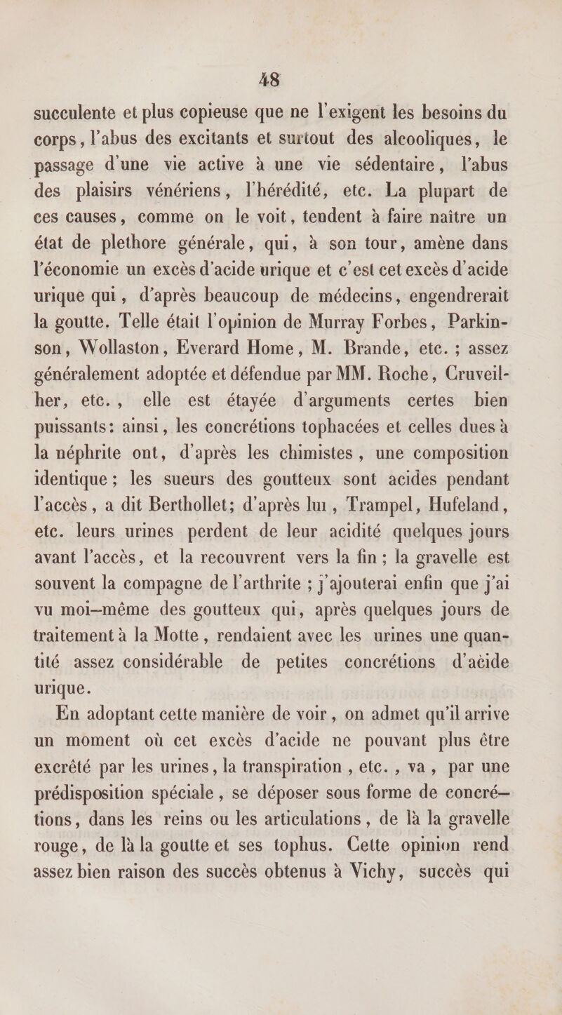 succulente et plus copieuse que ne l’exigent les besoins du corps, l’abus des excitants et surtout des alcooliques, le passage d’une vie active k une vie sédentaire, Tabus des plaisirs vénériens, l’hérédité, etc. La plupart de ces causes, comme on le voit, tendent k faire naître un état de pléthore générale, qui, k son tour, amène dans l’économie un excès d’acide urique et c’est cet excès d’acide urique qui, d’après beaucoup de médecins, engendrerait la goutte. Telle était l’opinion de Murray Forbes, Parkin¬ son, Wollaston, Everard Home, M. Brande, etc. ; assez généralement adoptée et défendue par MM. Roche, Cruveil- her, etc. , elle est étayée d’arguments certes bien puissants: ainsi, les concrétions tophacées et celles duesk la néphrite ont, d’après les chimistes, une composition identique ; les sueurs des goutteux sont acides pendant l’accès, a dit Berthollet; d’après lui, Trampel, Hufeland, etc. leurs urines perdent de leur acidité quelques jours avant l’accès, et la recouvrent vers la fin ; la gravelle est souvent la compagne de l’arthrite ; j’ajouterai enfin que j’ai vu moi-même des goutteux qui, après quelques jours de traitement k la Motte , rendaient avec les urines une quan¬ tité assez considérable de petites concrétions d’acide urique. En adoptant cette manière de voir, on admet qu’il arrive un moment où cel excès d’acide ne pouvant plus être excrêté par les urines, la transpiration , etc. , va , par une prédisposition spéciale, se déposer sous forme de concré¬ tions , dans les reins ou les articulations, de Ik la gravelle rouge, de Ik la goutte et ses tophus. Cette opinion rend assez bien raison des succès obtenus k Vichy, succès qui