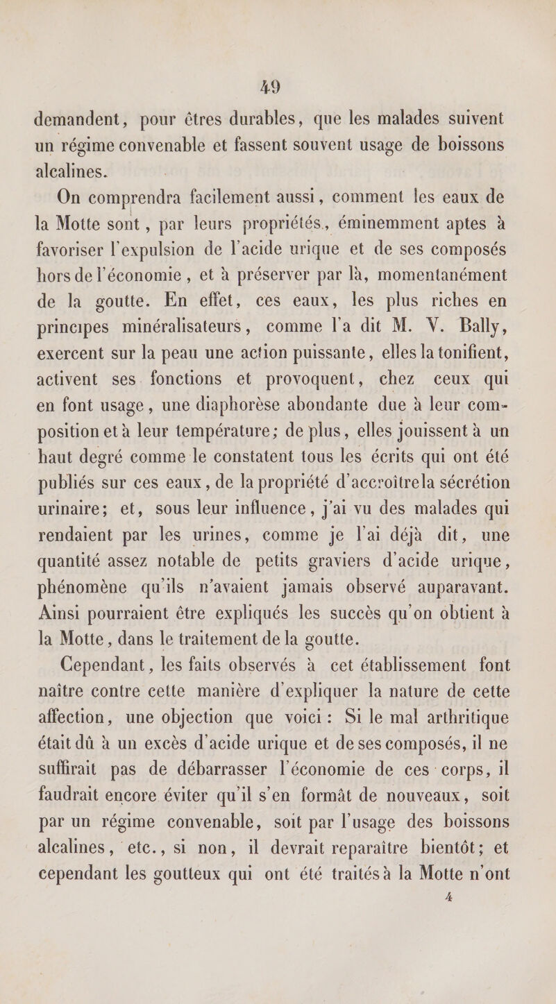 demandent, pour êtres durables, que les malades suivent un régime convenable et fassent souvent usage de boissons alcalines. On comprendra facilement aussi, comment les eaux de la Motte sont, par leurs propriétés, éminemment aptes à favoriser l’expulsion de l’acide urique et de ses composés hors de l’économie , et à préserver par la, momentanément de la goutte. En effet, ces eaux, les plus riches en principes minéralisateurs, comme l’a dit M. Y. Bally, exercent sur la peau une action puissante, elles la tonifient, activent ses fonctions et provoquent, chez ceux qui en font usage, une diaphorèse abondante due a leur com¬ position et à leur température; de plus, elles jouissent à un haut degré comme le constatent tous les écrits qui ont été publiés sur ces eaux, de la propriété d’accroîtrela sécrétion urinaire; et, sous leur influence, j’ai vu des malades qui rendaient par les urines, comme je l’ai déjà dit, une quantité assez notable de petits graviers d’acide urique, phénomène qu’ils n’avaient jamais observé auparavant. Ainsi pourraient être expliqués les succès qu’on obtient à la Motte, dans le traitement de la goutte. Cependant, les faits observés à cet établissement font naître contre cette manière d’expliquer la nature de cette affection, une objection que voici: Si le mal arthritique était dû à un excès d’acide urique et de ses composés, il ne suffirait pas de débarrasser l’économie de ces corps, il faudrait encore éviter qu’il s’en formât de nouveaux, soit par un régime convenable, soit par l’usage des boissons alcalines, etc., si non, il devrait reparaître bientôt; et cependant les goutteux qui ont été traités à la Motte n’ont 4