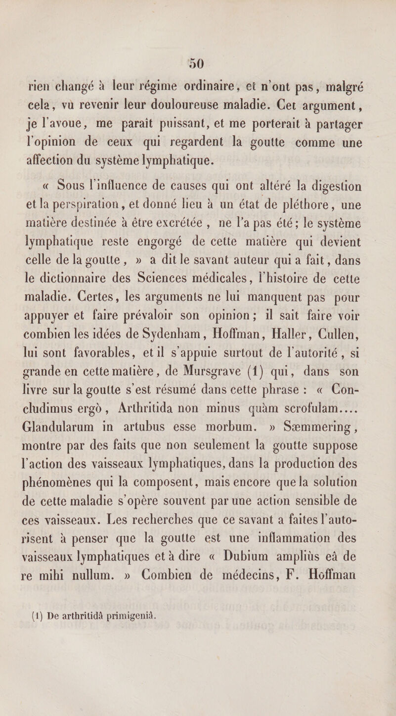 rien changé à leur régime ordinaire, et n’ont pas, malgré cela, vu revenir leur douloureuse maladie. Cet argument, je l’avoue, me paraît puissant, et me porterait à partager l’opinion de ceux qui regardent la goutte comme une affection du système lymphatique. « Sous l’influence de causes qui ont altéré la digestion et la perspiration, et donné lieu à un état de pléthore, une matière destinée a être excrétée , ne l’a pas été ; le système lymphatique reste engorgé de cette matière qui devient celle de la goutte, » a dit le savant auteur qui a fait, dans le dictionnaire des Sciences médicales, l’histoire de cette maladie. Certes, les arguments ne lui manquent pas pour appuyer et faire prévaloir son opinion ; il sait faire voir combien les idées de Sydenham, Hoffman, Haller, Cullen, lui sont favorables, et il s’appuie surtout de l’autorité, si grande en cette matière, de Mursgrave (1) qui, dans son livre sur la goutte s’est résumé dans cette phrase : « Con- cludimus ergo, Arthritida non minus quàm scrofulam.... Glandularum in artubus esse morbum. » Sæmmering, montre par des faits que non seulement la goutte suppose l’action des vaisseaux lymphatiques, dans la production des phénomènes qui la composent, mais encore que la solution de cette maladie s’opère souvent par une action sensible de ces vaisseaux. Les recherches que ce savant a faites l’auto¬ risent à penser que la goutte est une inflammation des vaisseaux lymphatiques et à dire « Dubium ampliùs eâ de re mihi nullum. » Combien de médecins, F. Hoffman (J) De arthrilidû primigeniâ.