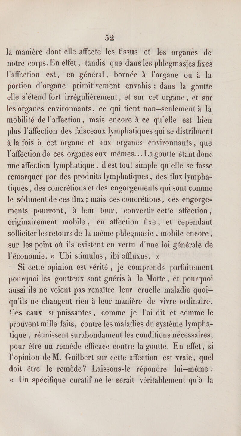 la manière dont elle affecte les tissuts et les organes de notre corps. En effet, tandis que dans les phlegmasies fixes l’affection est, en général, bornée à Torgane ou à la portion d’organe primitivement envahis ; dans la goutte elle s’étend fort irrégulièrement, et sur cet organe, et sur les organes environnants, ce qui tient non-seulement à la mobilité de l’affection, mais encore à ce qu’elle est bien plus l’affection des faisceaux lymphatiques qui se distribuent à la fois à cet organe et aux organes environnants, que l’affection de ces organes eux mêmes. ..La goutte étant donc une affection lymphatique, il est tout simple qu’elle se fasse remarquer par des produits lymphatiques, des tlux lympha¬ tiques , des concrétions et des engorgements qui sont comme le sédiment de ces flux ; mais ces concrétions, ces engorge¬ ments pourront, à leur tour, convertir cette affection, originairement mobile , en affection fixe, et cependant solliciter les retours de la même phlegmasie , mobile encore, sur les point où ils existent en vertu d’une loi générale de l’économie. « Ubi stimulus, ibi affluxus. » Si cette opinion est vérité , je comprends parfaitement pourquoi les goutteux sont guéris à la Motte, et pourquoi aussi ils ne voient pas renaître leur cruelle maladie quoi¬ qu’ils ne changent rien à leur manière de vivre ordinaire. Ces eaux si puissantes, comme je l’ai dit et comme le prouvent mille faits, contre les maladies du système lympha¬ tique , réunissent surabondament les conditions nécessaires, pour être un remède efficace contre la goutte. En effet, si l’opinion deM. Guilbert sur cette affection est vraie, quel doit être le remède? Laissons-le répondre lui-même : « Un spécifique curatif ne le serait véritablement qu’à la
