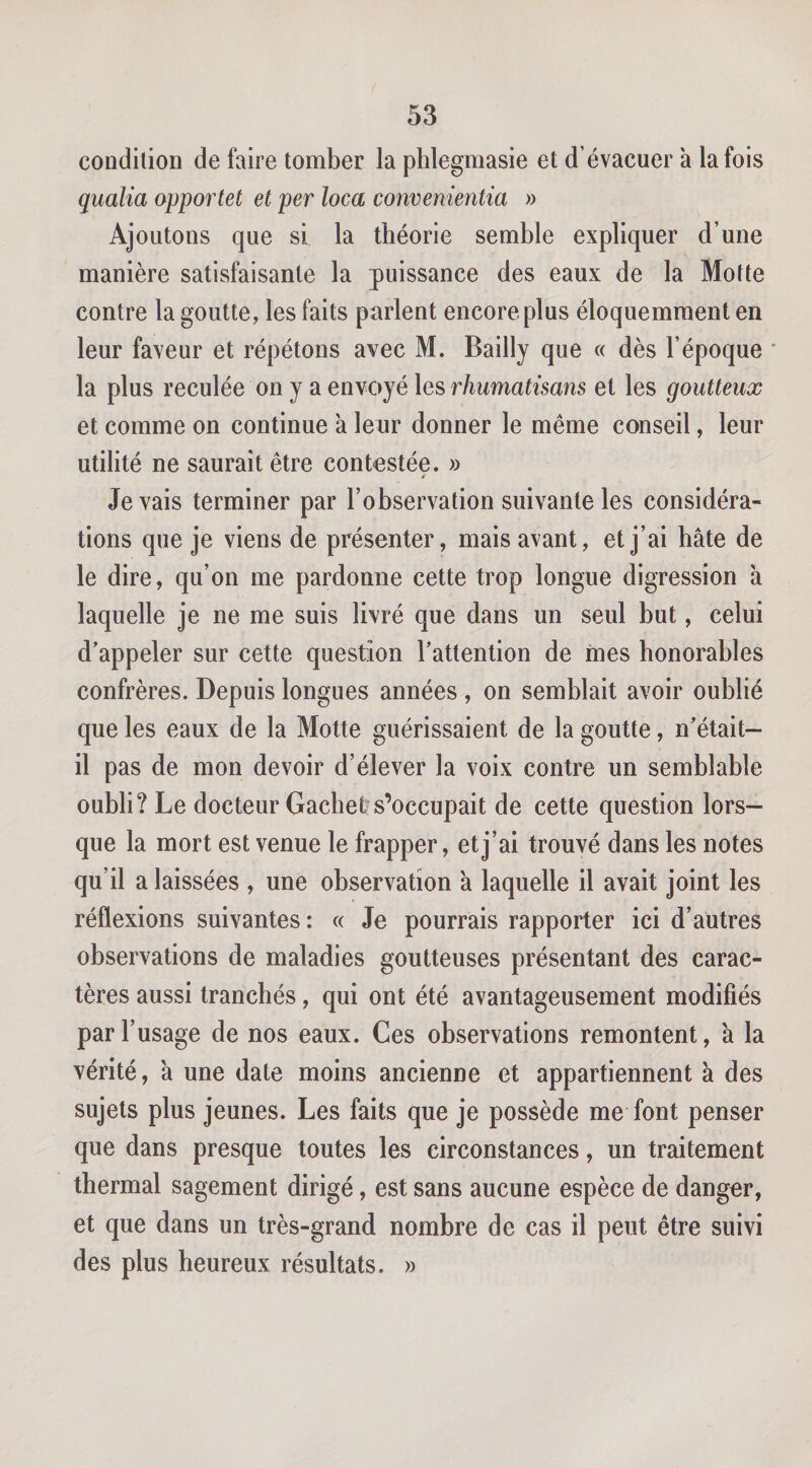 condition de faire tomber la phlegmasie et d’évacuer à la fois qualia apportet et per loca comenientia » Ajoutons que si la théorie semble expliquer d’une manière satisfaisante la puissance des eaux de la Motte contre la goutte, les faits parlent encore plus éloquemment en leur faveur et répétons avec M. Bailly que « dès l’époque ' la plus reculée on y a envoyé les rhumatisans et les goutteux et comme on continue à leur donner le même conseil, leur utilité ne saurait être contestée. » y levais terminer par l’observation suivante les considéra¬ tions que je viens de présenter, mais avant, et j’ai hâte de le dire, qu’on me pardonne cette trop longue digression à laquelle je ne me suis livré que dans un seul but, celui d’appeler sur cette question l’attention de mes honorables confrères. Depuis longues années , on semblait avoir oublié que les eaux de la Motte guérissaient de la goutte, n’était- il pas de mon devoir d’élever la voix contre un semblable oubli? Le docteur Gachet;s’occupait de cette question lors¬ que la mort est venue le frapper, et j’ai trouvé dans les notes qu’il a laissées , une observation à laquelle il avait joint les réflexions suivantes : « Je pourrais rapporter ici d’autres observations de maladies goutteuses présentant des carac¬ tères aussi tranchés, qui ont été avantageusement modifiés par l’usage de nos eaux. Ces observations remontent, à la vérité, a une date moins ancienne et appartiennent à des sujets plus jeunes. Les faits que je possède me font penser que dans presque toutes les circonstances, un traitement thermal sagement dirigé, est sans aucune espèce de danger, et que dans un très-grand nombre de cas il peut être suivi des plus heureux résultats. »