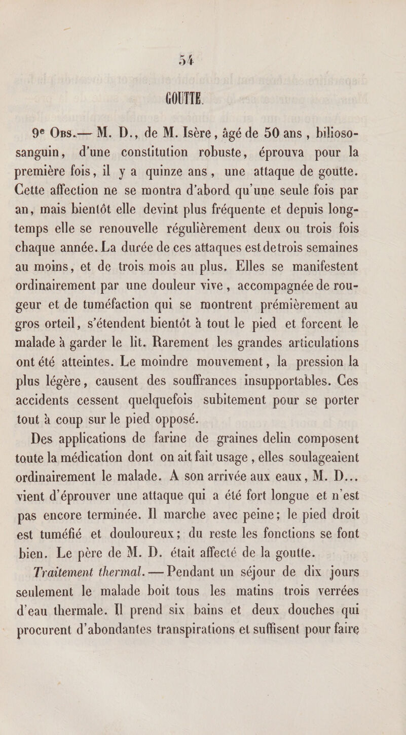 GOUTTE. 9® Obs.— M. D., de M. Isère, âgé de 50 ans , bilioso- sanguin, d'une constitution robuste, éprouva pour la première fois, il y a quinze ans , une attaque de goutte. Cette affection ne se montra d’abord qu’une seule fois par an, mais bientôt elle devint plus fréquente et depuis long¬ temps elle se renouvelle régulièrement deux ou trois fois chaque année. La durée de ces attaques estdetrois semaines au moins, et de trois mois au plus. Elles se manifestent ordinairement par une douleur vive , accompagnée de rou¬ geur et de tuméfaction qui se montrent prémièrement au gros orteil, s’étendent bientôt à tout le pied et forcent le malade à garder le lit. Rarement les grandes articulations ont été atteintes. Le moindre mouvement, la pression la plus légère, causent des souffrances insupportables. Ces accidents cessent quelquefois subitement pour se porter tout à coup sur le pied opposé. Des applications de farine de graines delin composent toute la médication dont on ait fait usage , elles soulageaient ordinairement le malade. A son arrivée aux eaux, M. D... vient d’éprouver une attaque qui a été fort longue et n’est pas encore terminée. Il marche avec peine; le pied droit est tuméfié et douloureux ; du reste les fonctions se font bien. Le père de M. D. était affecté de la goutle. Traitement thermal. — Pendant un séjour de dix jours seulement le malade boit tous les matins trois verrées d’eau thermale. Il prend six bains et deux douches qui procurent d’abondantes transpirations et suffisent pour faire