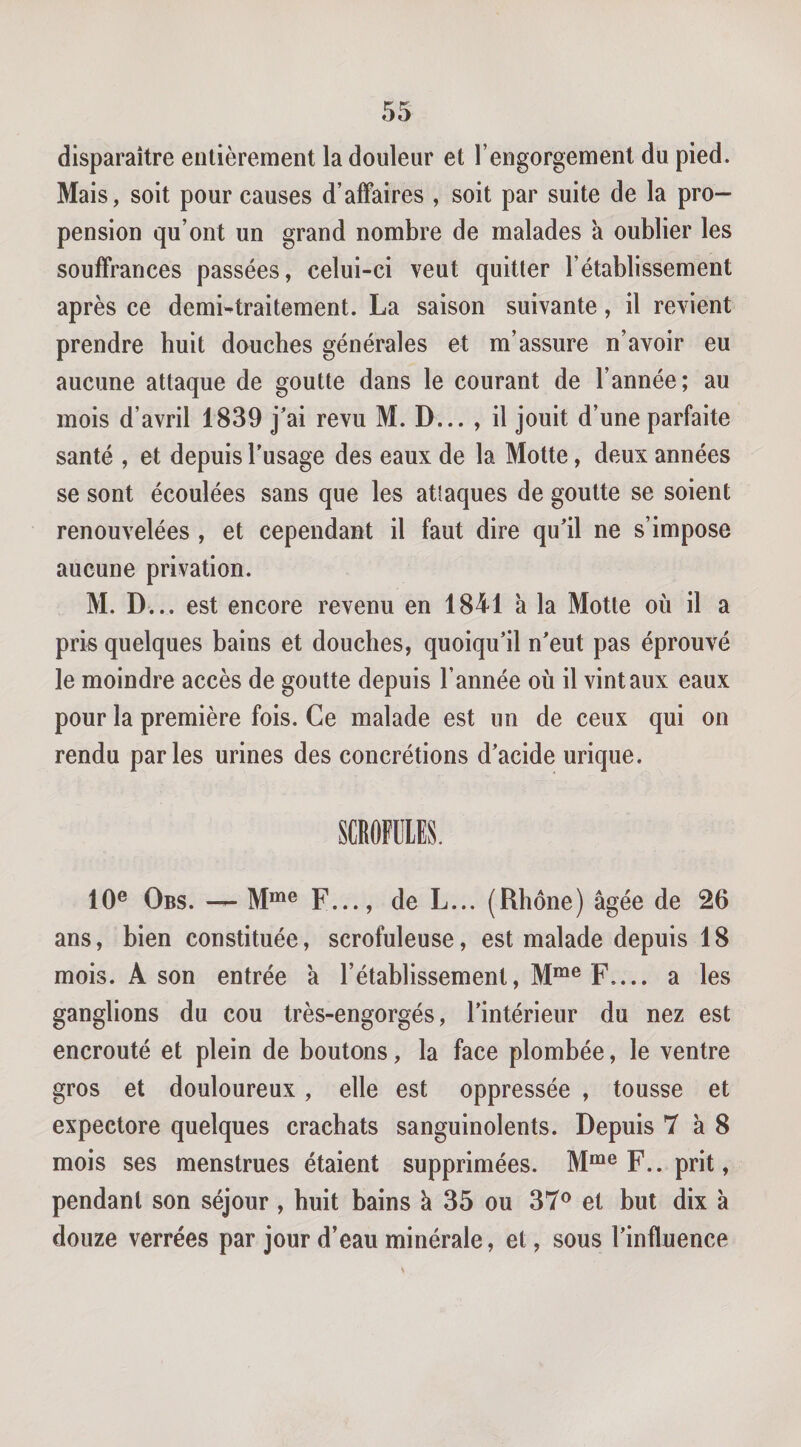 disparaître entièrement la douleur et l’engorgement du pied. Mais, soit pour causes d’affaires , soit par suite de la pro¬ pension qu’ont un grand nombre de malades à oublier les souffrances passées, celui-ci veut quitter l’établissement après ce demi^traitement. La saison suivante, il revient prendre huit douches générales et m’assure n’avoir eu aucune attaque de goutte dans le courant de l’année; au mois d’avril 1839 j'ai revu M. D... , il jouit d’une parfaite santé , et depuis Tusage des eaux de la Motte, deux années se sont écoulées sans que les atîaques de goutte se soient renouvelées , et cependant il faut dire qu'il ne s’impose aucune privation. M. D... est encore revenu en 1841 à la Motte où il a pris quelques bains et douches, quoiqu'il n'eut pas éprouvé le moindre accès de goutte depuis l’année où il vint aux eaux pour la première fois. Ce malade est un de ceux qui on rendu parles urines des concrétions d'acide urique. 10® Obs. — M“®® F..., de L... (Rhône) âgée de 26 ans, bien constituée, scrofuleuse, est malade depuis 18 mois. A son entrée a l’établissement, M“® F_ a les ganglions du cou très-engorgés, l'intérieur du nez est encroûté et plein de boutons, la face plombée, le ventre gros et douloureux, elle est oppressée , tousse et expectore quelques crachats sanguinolents. Depuis 7 à 8 mois ses menstrues étaient supprimées. M“® F., prit, pendant son séjour, huit bains k 35 ou 37® et but dix à douze verrées par jour d’eau minérale, et, sous l'influence