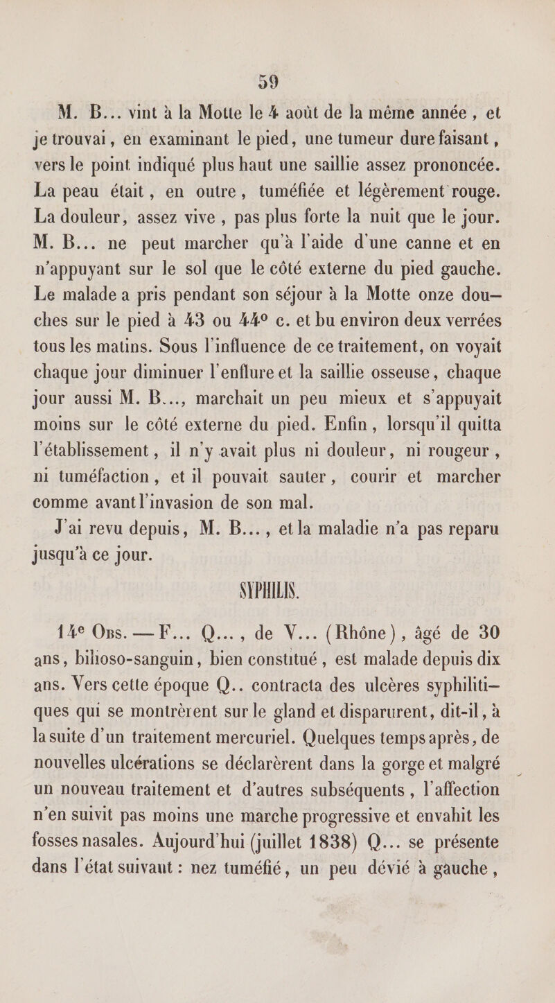 M. B... vint a la Motte le 4 août de la même année , et je trouvai, en examinant le pied, une tumeur dure faisant, vers le point indiqué plus haut une saillie assez prononcée. La peau était, en outre, tuméfiée et légèrement rouge. La douleur, assez vive , pas plus forte la nuit que le jour. M. B... ne peut marcher qu’à l’aide d’une canne et en n'appuyant sur le sol que le côté externe du pied gauche. Le malade a pris pendant son séjour à la Motte onze dou¬ ches sur le pied à 43 ou 44® c. et hu environ deux verrées tous les matins. Sous l’influence de ce traitement, on voyait chaque jour diminuer l’enflure et la saillie osseuse, chaque jour aussi M. B..., marchait un peu mieux et s’appuyait moins sur le côté externe du pied. Enfin, lorsqu’il quitta l’établissement, il n’y avait plus ni douleur, ni rougeur, ni tuméfaction, et il pouvait sauter, courir et marcher comme avant l’invasion de son mal. J’ai revu depuis, M. B..., et la maladie n’a pas reparu jusqu’à ce jour. SÏPHILIS. 14® Obs. — F... Q... , de Y... (Rhône), âgé de 30 ans, bilioso-sanguin, bien constitué , est malade depuis dix ans. Vers cette époque Q.. contracta des ulcères syphiliti¬ ques qui se montrèrent sur le gland et disparurent, dit-il, à la suite d’un traitement mercuriel. Quelques temps après, de nouvelles ulcérations se déclarèrent dans la gorge et malgré un nouveau traitement et d’autres subséquents , l’afîection n’en suivit pas moins une marche progressive et envahit les fosses nasales. Aujourd’hui (juillet 1838) Q... se présente dans l’état suivant : nez tuméfié, un peu dévié à gauche ,