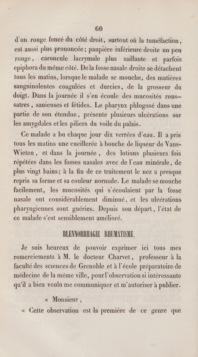 d’un rouge foncé du côté droit, surtout où la tuméfaction, est aussi plus prononcée ; paupière inférieure droite un peu rouge, caroncule lacrymale plus saillante et parfois epiphora du même côté. Delà fosse nasale droite se détachent tous les matins, lorsque le malade se mouche, des matières sanguinolentes coagulées et durcies, de la grosseur du doigt. Dans la journée il s’en écoule des mucosités rous— satres , sanieuses et fétides. Le pharynx phlogosé dans une partie de son étendue, présente plusieurs ulcérations sur les amygdales et les piliers du voile du palais. Ce malade a bu chaque jour dix verrées d’eau. Il a pris tous les matins une cueillerée à bouche de liqueur de Vans- Wieten , et dans la journée , des lotions plusieurs fois répétées dans les fosses nasales avec de l’eau minérale, de plus vingt bains; à la fin de ce traitement le nez a presque repris sa forme et sa couleur normale. Le malade se mouche facilement, les mucosités qui s’écoulaient par la fosse nasale ont considérablement diminué, et les ulcérations pharyngiennes sont guéries. Depuis son départ, Tétât de ce malade s’est sensiblement amélioré. BlEfflORRHAfilE RHUMATISME. Je suis heureux de pouvoir exprimer ici tous mes remerciements a M. le docteur Charvet, professeur à la faculté des sciences de Grenoble,et à l’école préparatoire de médecine de la même ville, pour T observation si intéressante qu’il a bien voulu me communiquer et m’autoriser à publier. c( Monsieur, « Cette observation est la première de ce genre que