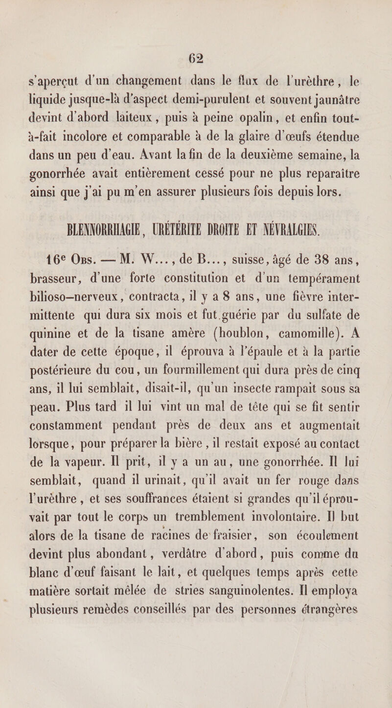 s’aperçut d’un changement dans le Üuk de l’urèthre, le liquide jusque-là d'aspect demi-purulent et souvent jaunâtre devint d’abord laiteux, puis à peine opalin, et enfin tout- à-fait incolore et comparable à de la glaire d’œufs étendue dans un peu d’eau. Avant la fin de la deuxième semaine, la gonorrhée avait entièrement cessé pour ne plus reparaître ainsi que j’ai pu m’en assurer plusieurs fois depuis lors. BlEfflORRHAGlE, URÉIÉRITE DROITE ET lYRAlGIES. 16® Obs. — M. W..., de B ..., suisse, âgé de 38 ans, brasseur, d’une forte constitution et d’un tempérament bilioso-nerveux, contracta, il y a 8 ans, une fièvre inter¬ mittente qui dura six mois et fut. guérie par du sulfate de quinine et de la tisane amère (houblon, camomille). A dater de cette époque, il éprouva à l'épaule et à la partie postérieure du cou, un fourmillement qui dura près de cinq ans, il lui semblait, disait-il, qu’un insecte rampait sous sa peau. Plus tard il lui vint un mal de tête qui se fit sentir constamment pendant près de deux ans et augmentait lorsque, pour préparer la bière, il restait exposé au contact de la vapeur. Il prit, il y a un au, une gonorrhée. Il lui semblait, quand il urinait, qu’il avait un fer rouge dans l’urèlbre, et ses souffrances étaient si grandes qu’il éprou¬ vait par tout le corps un tremblement involontaire. Il but alors de la tisane de racines de'fraisier, son écoulement devint plus abondant, verdâtre d’abord, puis comme du blanc d’œuf faisant le lait, et quelques temps après cette matière sortait mêlée de stries sanguinolentes. Il employa plusieurs remèdes conseillés par des personnes étrangères