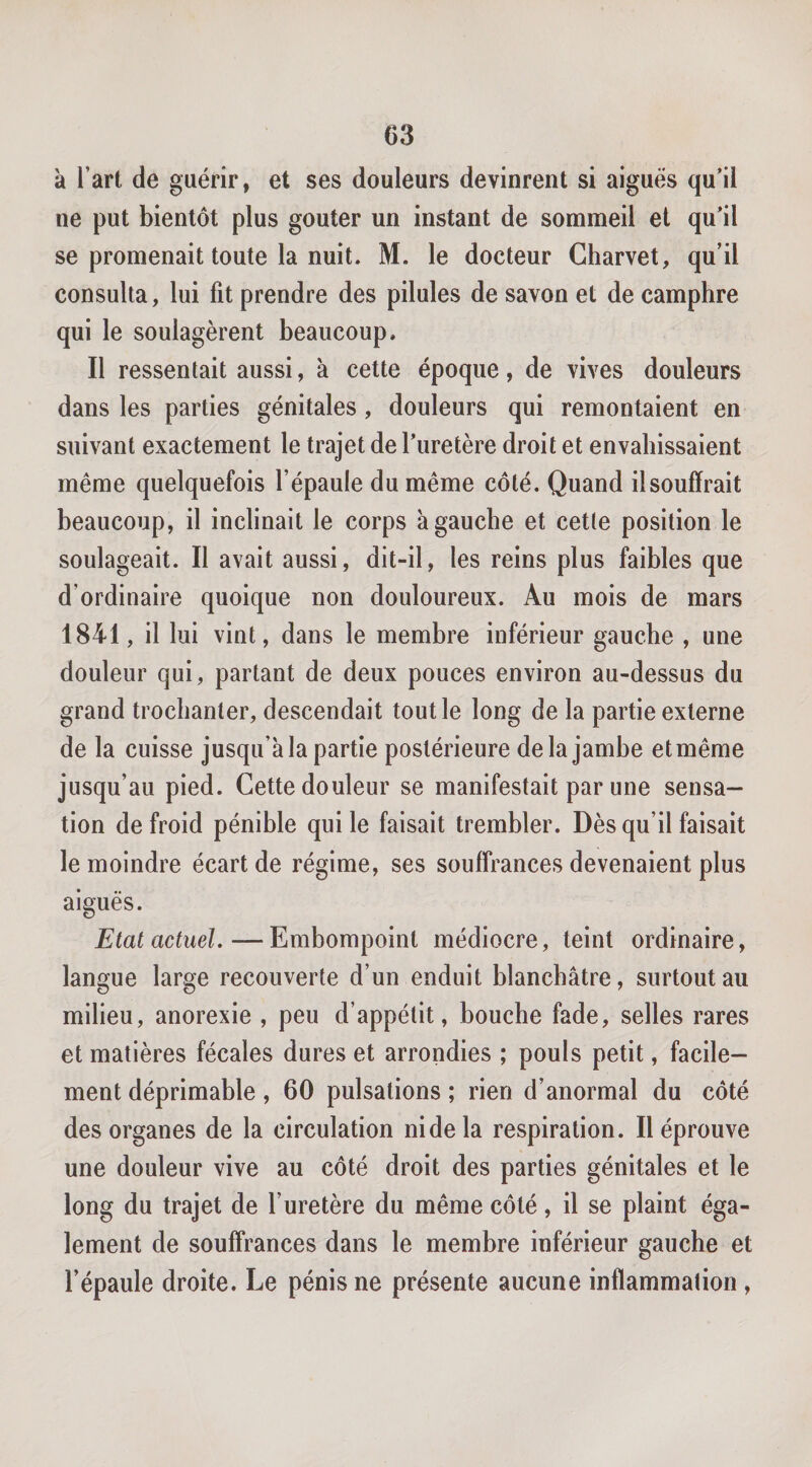 à l’art de guérir, et ses douleurs devinrent si aiguës qu’il ne put bientôt plus goûter un instant de sommeil et qu’il se promenait toute la nuit. M. le docteur Charvet, qu’il consulta, lui fit prendre des pilules de savon et de camphre qui le soulagèrent beaucoup. Il ressentait aussi, à cette époque, de vives douleurs dans les parties génitales, douleurs qui remontaient en suivant exactement le trajet de l’uretère droit et envahissaient même quelquefois l’épaule du même côté. Quand il souffrait beaucoup, il inclinait le corps à gauche et cette position le soulageait. Il avait aussi, dit-il, les reins plus faibles que d’ordinaire quoique non douloureux. Au mois de mars 1841, il lui vint, dans le membre inférieur gauche , une douleur qui, partant de deux pouces environ au-dessus du grand trochanter, descendait tout le long de la partie externe de la cuisse jusqu’à la partie postérieure de la jambe et même jusqu’au pied. Cette douleur se manifestait par une sensa¬ tion de froid pénible qui le faisait trembler. Dès qu’il faisait le moindre écart de régime, ses souffrances devenaient plus aiguës. Etat actuel.—Embompoint médiocre, teint ordinaire, langue large recouverte d’un enduit blanchâtre, surtout au milieu, anorexie , peu d’appétit, bouche fade, selles rares et matières fécales dures et arrondies ; pouls petit, facile¬ ment déprimahle, 60 pulsations ; rien d’anormal du côté des organes de la circulation ni de la respiration. Il éprouve une douleur vive au côté droit des parties génitales et le long du trajet de l’uretère du même côté, il se plaint éga¬ lement de souffrances dans le membre inférieur gauche et l’épaule droite. Le pénis ne présente aucune inflammation ,