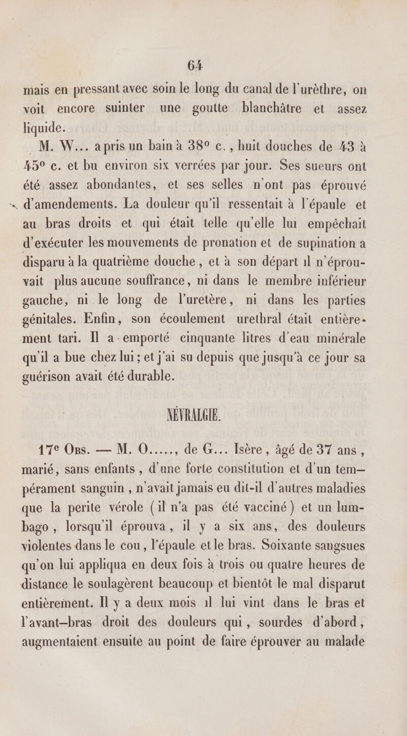 mais en pressant avec soin le long dn canal de Turèthre, on voit encore suinter une goutte blanchâtre et assez M. W... a pris un bain à 38® c., huit douches de 43 à 45® c. et bu environ six verrées par jour. Ses sueurs ont été assez abondantes, et ses selles n’ont pas éprouvé X d’amendements. La douleur qu’il ressentait à l’épaule et au bras droits et qui était telle qu’elle lui empêchait d’exécuter les mouvements de pronation et de supination a disparu a la quatrième douche , et â son départ il n’éprou¬ vait plus aucune souffrance, ni dans le membre inférieur gauche, ni le long de l’uretère, ni dans les parties génitales. Enfin, son écoulement uréthral était entière¬ ment tari. Il a emporté cinquante litres d’eau minérale qu’il a bue chez lui ; et j’ai su depuis que jusqu’à ce jour sa guérison avait été durable. 17® Obs. — M. O.. de G... Isère , âgé de 37 ans , marié, sans enfants , d’une forte constitution et d’un tem¬ pérament sanguin , n’avait jamais eu dit-il d’autres maladies que la perite vérole (il n’a pas été vacciné) et un lum¬ bago , lorsqu’il éprouva, il y a six ans, des douleurs violentes dans le cou, l’épaule et le bras. Soixante sangsues qu’on lui appliqua en deux fois à trois ou quatre heures de distance le soulagèrent beaucoup et bientôt le mal disparut entièrement. Il y a deux mois d lui vint dans le bras et l’avant-bras droit des douleurs qui, sourdes d’abord, augmentaient ensuite au point de faire éprouver au malade