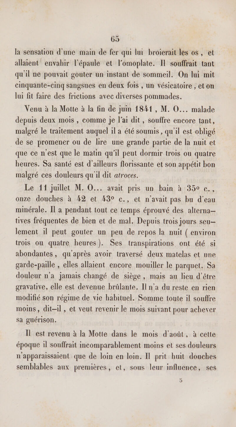 la sensation d’une main de fer qui lui broierait les os , ët allaient envahir l’épaule et l’omoplate. Il souffrait tant qu’il ne pouvait goûter un instant de sommeil. On lui mit cinquante-cinq sangsues en deux fois , un vésicatoire, et on lui fit faire des frictions avec diverses pommades. Venu à la Motte à la fin de juin 1841 , M. O... malade depuis deux mois , comme je l’ai dit, souffre encore tant, malgré le traitement auquel il a été soumis, qu’il est obligé de se promener ou de lire une grande partie de la nuit et que ce n’est que le matin qu’il peut dormir trois ou quatre heures. Sa santé est d’ailleurs florissante et son appétit bon malgré ces douleurs qu’il dit atroces. Le 11 juillet M. O... avait pris un bain à 35^ c., onze douches à 42 et 43® c., et n’avait pas bu d’eau minérale. Il a pendant tout ce temps éprouvé des alterna¬ tives fréquentes de bien et de mal. Depuis trois jours seu¬ lement il peut goûter un peu de repos la nuit ( environ trois ou quatre heures). Ses transpirations ont été si abondantes, qu’après avoir traversé deux matelas et une garde-paille , elles allaient encore mouiller le parquet. Sa douleur n’a jamais changé de siège , mais au lieu d’être gravative, elle est devenue brûlante. Il n’a du reste en rien modifié son régime de vie habituel. Somme toute il soufire moins, dit-il, et veut revenir le mois suivant pour achever sa guérison. Il est revenu à la Motte dans le mois d’août, à cette époque il souffrait incomparablement moins et ses douleurs n’apparaissaient que de loin en loin. Il prit huit douches semblables aux premières, et, sous leur influence, ses