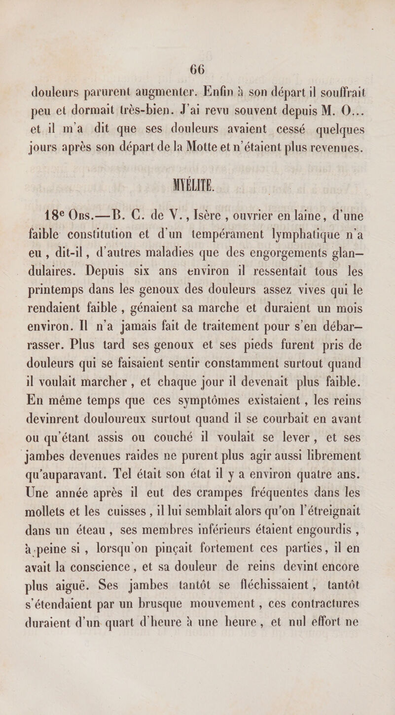 douleurs parurent augmenter. Enfin h son départ il souffrait peu et dormait très-bien. J’ai revu souvent depuis M. O... et il m’a dit que ses douleurs avaient cessé quelques jours après son départ de la Motte et n’étaient plus revenues. mmi 18® OiiS.—B. G. de Y., Isère , ouvrier en laine, d’une faible constitution et d’un tempérament lymphatique n’a eu , dit-il, d’autres maladies que des engorgements glan¬ dulaires. Depuis six ans environ il ressentait tous les printemps dans les genoux des douleurs assez vives qui le rendaient faible , gênaient sa marche et duraient un mois environ. Il n’a jamais fait de traitement pour s’en débar¬ rasser. Plus tard ses genoux et ses pieds furent pris de douleurs qui se faisaient sentir constamment surtout quand il voulait marcher , et chaque jour il devenait plus faible. En même temps que ces symptômes existaient , les reins devinrent douloureux surtout quand il se courbait en avant ou qu’étant assis ou couché il voulait se lever , et ses jambes devenues raides ne purent plus agir aussi librement qu'auparavant. Tel était son état il y a environ quatre ans. Une année après il eut des crampes fréquentes dans les mollets et les cuisses , il lui semblait alors qffon l’étreignait dans un éteau , ses membres inférieurs étaient engourdis , à-peine si , lorsqu’on pinçait fortement ces parties, il en avait la conscience , et sa douleur de reins devint encore plus aigue. Ses jambes tantôt se fléchissaient, tantôt s’étendaient par un brusque mouvement, ces contractures duraient d’iim quart d’heure a une heure , et nul effort ne