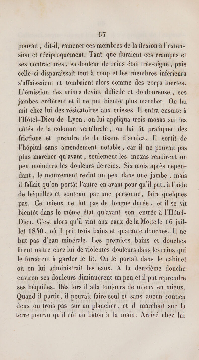 pouvait, dit-il, rameuerces membres de la flexion à l’exien- sion et réciproquement. Tant que duraient ces crampes et ses contractures , sa douleur de reins était très^aigiië , puis celle-ci disparaissait tout a coup et les membres inférieurs s’affaissaient et tombaient alors comme des corps inertes. L’émission des urines devint difficile et douloureuse , ses jambes enflèrent et il n^ put bientôt plus marcher. On lui mit chez lui des vésicatoires aux cuisses. Il entra ensuite à THotel-Dieu de Lyon, on lui appliqua trois moxas sur les côtés de la colonne vertébrale , on lui fit pratiquer des frictions et prendre de la tisane d’arnica. Il sortit de rhôpital sans amendement notable &gt; car il ne pouvait pas plus marcher qu’avant, seulement les moxas rendirent un peu moindres les douleurs de reins. Six mois après cepen¬ dant , le mouvement revint un peu dans une jambe , mais il fallait qu’on portât l’autre en avant pour qu’il put, à l’aide de béquilles et soutenu par une personne, faire quelques pas. Ce mieux ne fut pas de longue durée , et il se vit bientôt dans le même état qu’avant son entrée à l’Hôtel- Dieu. C’est alors qu’il vint aux eaux de la Motte le 16 juil¬ let 1840, où il prit trois bains et quarante douches. Il ne but pas d’eau minérale. Les premiers bains et douches firent naître chez lui de violentes douleurs dans les reins qui le forcèrent à garder le lit. On le portait dans le cabinet où on lui administrait les eaux. A la deuxième douche environ ses douleurs diminuèrent un peu et il put reprendre ses béquilles. Dès lors il alla toujours de mieux en mieux. Quand il partit, il pouvait faire seul et sans aucun soutien deux ou trois pas sur un plancher, et il marchait sur la terre pourvu qu’il eût un bâton â la main. Arrivé chez lui