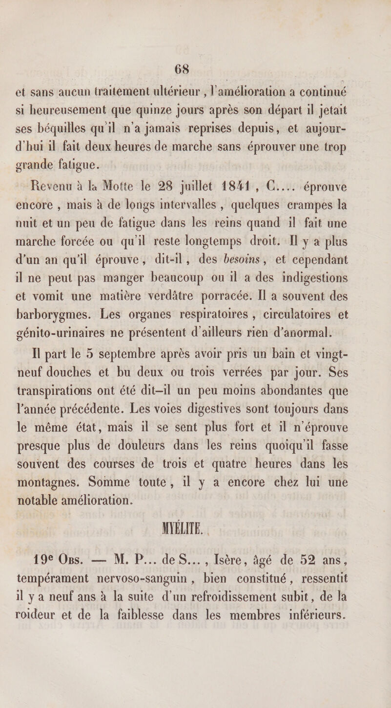 et sans aucun traitement ultérieur , l’amélioration a continué si heureusement que quinze jours après son départ il jetait ses béquilles qu'il n’a jamais reprises depuis, et aujour¬ d’hui il fait deux heures de marche sans éprouver une trop grande fatigue. Revenu à la Motte le 28 juillet 1841 , C_ éprouve encore , mais à de longs intervalles , quelques crampes la nuit et un peu de fatigue dans les reins quand il fait une marche forcée ou qu’il reste longtemps droit. Il y a plus d’un an qu’il éprouve, dit-il, des besoins, et cependant il ne peut pas manger beaucoup ou il a des indigestions et vomit une matière verdâtre porracée. Il a souvent des barborygmes. Les organes respiratoires , circulatoires et génito-urinaires ne présentent d’ailleurs rien d’anormal. Il part le 5 septembre après avoir pris un bain et vingt- neuf douches et bu deux ou trois verrées par jour. Ses transpirations ont été dit-il un peu moins abondantes que l’année précédente. Les voies digestives sont toujours dans le même état, mais il se sent plus fort et il n’éprouve presque plus de douleurs dans les reins quoiqu’il fasse souvent des courses de trois et quatre heures dans les montagnes. Somme toute , il y a encore chez lui une notable amélioration. MÏÉIIIE. 19® Obs. — M. P... de S... , Isère, âgé de 52 ans, tempérament nervoso-sanguin , bien constitué, ressentit il y a neuf ans a la suite d’un refroidissement subit, de la raideur et de la faiblesse dans les membres inférieurs.