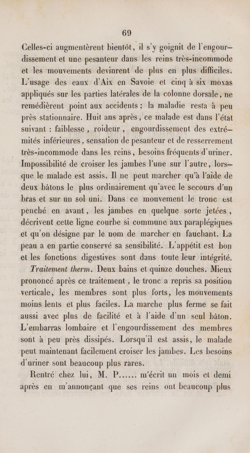 Celles-ci augmentèrent bientôt, il s’y goignit de l’engour¬ dissement et une pesanteur dans les reins très-incommode et les mouvements devinrent de plus en plus difficiles. L’usage des eaux d’Aix en Savoie et cinq à six moxas appliqués sur les parties latérales de la colonne dorsale, ne remédièrent point aux accidents ; la maladie resta à peu près stationnaire. Huit ans après, ce malade est dans l’étal suivant : faiblesse , roideur , engourdissement des extré¬ mités inférieures, sensation de pesanteur et de resserrement très-incommode dans les reins, besoins fréquents d’uriner. Impossibilité de croiser les jambes fune sur l’autre, lors¬ que le malade est assis. Il ne peut marcher qu'à l'aide de deux bâtons le plus ordinairement qu’avec le secours d'un bras et sur un sol uni. Dans ce mouvement le tronc est penché en avant, les jambes en quelque sorte jetées , décrivent cette ligne courbe si commune aux paraplégiques et qu’on désigne par le nom de marcher en fauchant. La peau a en partie conservé sa sensibilité. L’appétit est bon et les fonctions digestives sont dans toute leur intégrité. Traitement therm. Deux bains et quinze douches. Mieux prononcé après ce traitement, le tronc a repris sa position verticale, les membres sont plus forts, les mouvements moins lents et plus faciles. La marche plus ferme se fait aussi avec plus de facilité et à l’aide d’un seul bâton. L’embarras lombaire et l’engourdissement des membres sont à peu près dissipés. Lorsqu’il est assis, le malade peut maintenant facilement croiser les jambes. Les besoins d’uriner sont beaucoup plus rares. Rentré chez lui, M. P.m'écrit un mois et demi après en m’annonçant que ses reins ont beaucoup plus